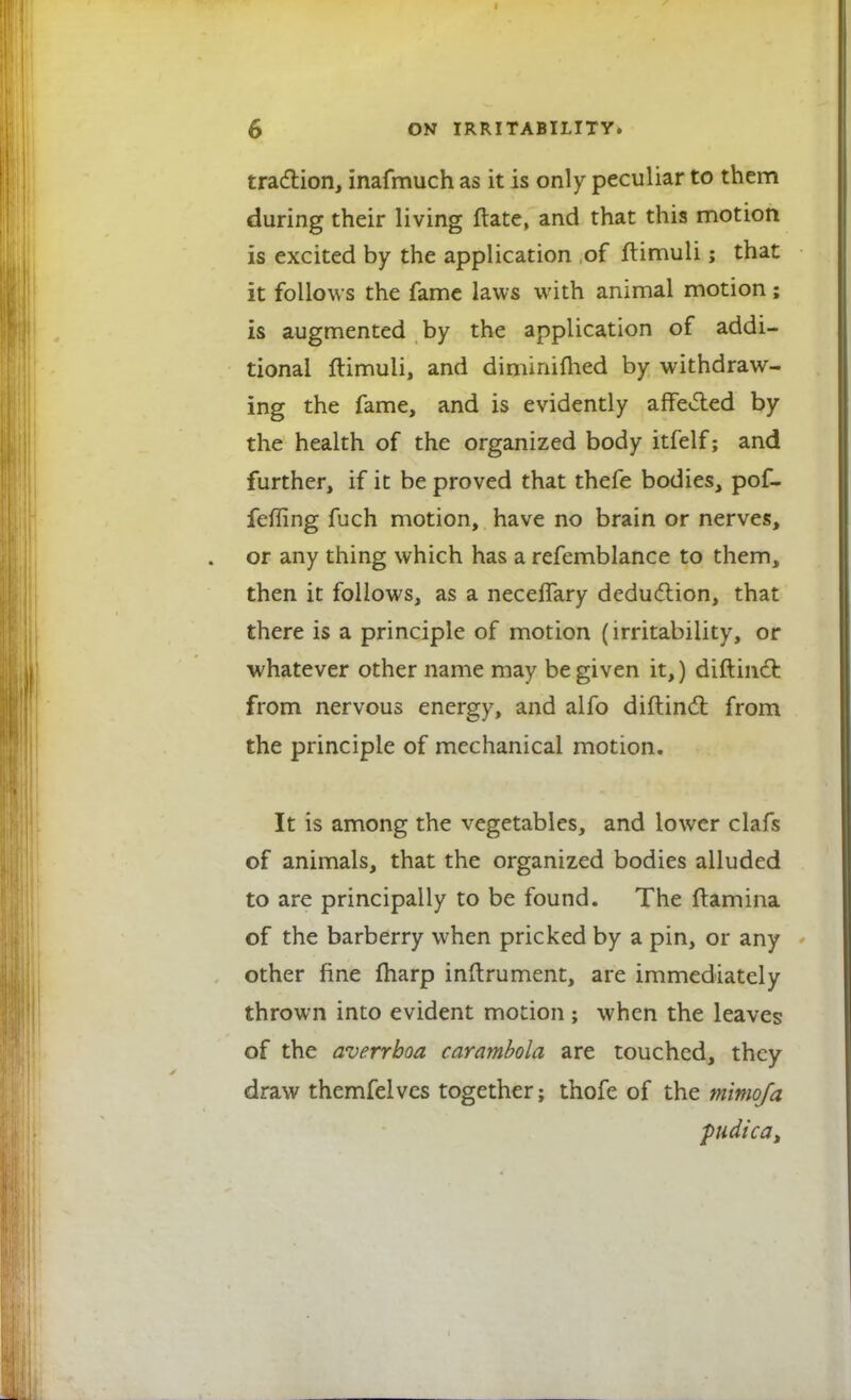 traction, inafmuch as it is only peculiar to them during their living ftate, and that this motion is excited by the application of ltimuli; that it follows the fame laws with animal motion; is augmented by the application of addi- tional ftimuli, and diminifhed by withdraw- ing the fame, and is evidently affected by the health of the organized body itfelf; and further, if it be proved that thefe bodies, pof- feffing fuch motion, have no brain or nerves, or any thing which has a refemblance to them, then it follows, as a necefTary deduction, that there is a principle of motion (irritability, or whatever other name may be given it,) diftmct from nervous energy, and alfo diftinct from the principle of mechanical motion. It is among the vegetables, and lower clafs of animals, that the organized bodies alluded to are principally to be found. The ftamina of the barberry when pricked by a pin, or any other fine friarp inftrument, are immediately thrown into evident motion ; when the leaves of the averrboa carambola are touched, they draw themfelves together; thofe of the mimofa