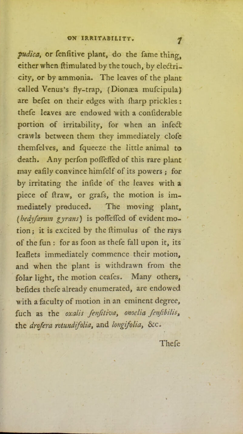 ptdtca, or fenfitive plant, do the fame thing, cither when ftimulated by the touch, by electri- city, or by ammonia. The leaves of the plant called Venus's fly-trap, (Dionsea mufcipula) are befet on their edges with {harp prickles: thefe leaves are endowed with a confiderable portion of irritability, for when an infect crawls between them they immediately clofe themfelves, and fqueeze the little animal to death. Any perfon polfefTed of this rare plant may eafily convince himfelf of its powers ; for by irritating the infide of the leaves with a piece of ftraw, or grafs, the motion is im- mediately produced. The moving plant, [hedyfarum gyrans) is poflelTed of evident mo- tion; it is excited by the ftimulus of the rays of the fun : for as foon as thefe fall upon it, its leaflets immediately commence their motion, and when the plant is withdrawn from the folar light, the motion ceafes. Many others, befides thefe already enumerated, are endowed with a faculty of motion in an eminent degree, fuch as the oxalis fenfitiva, onoclia JenJibilisM the drofera rotundifolia, and longifolia, &c. Thefe
