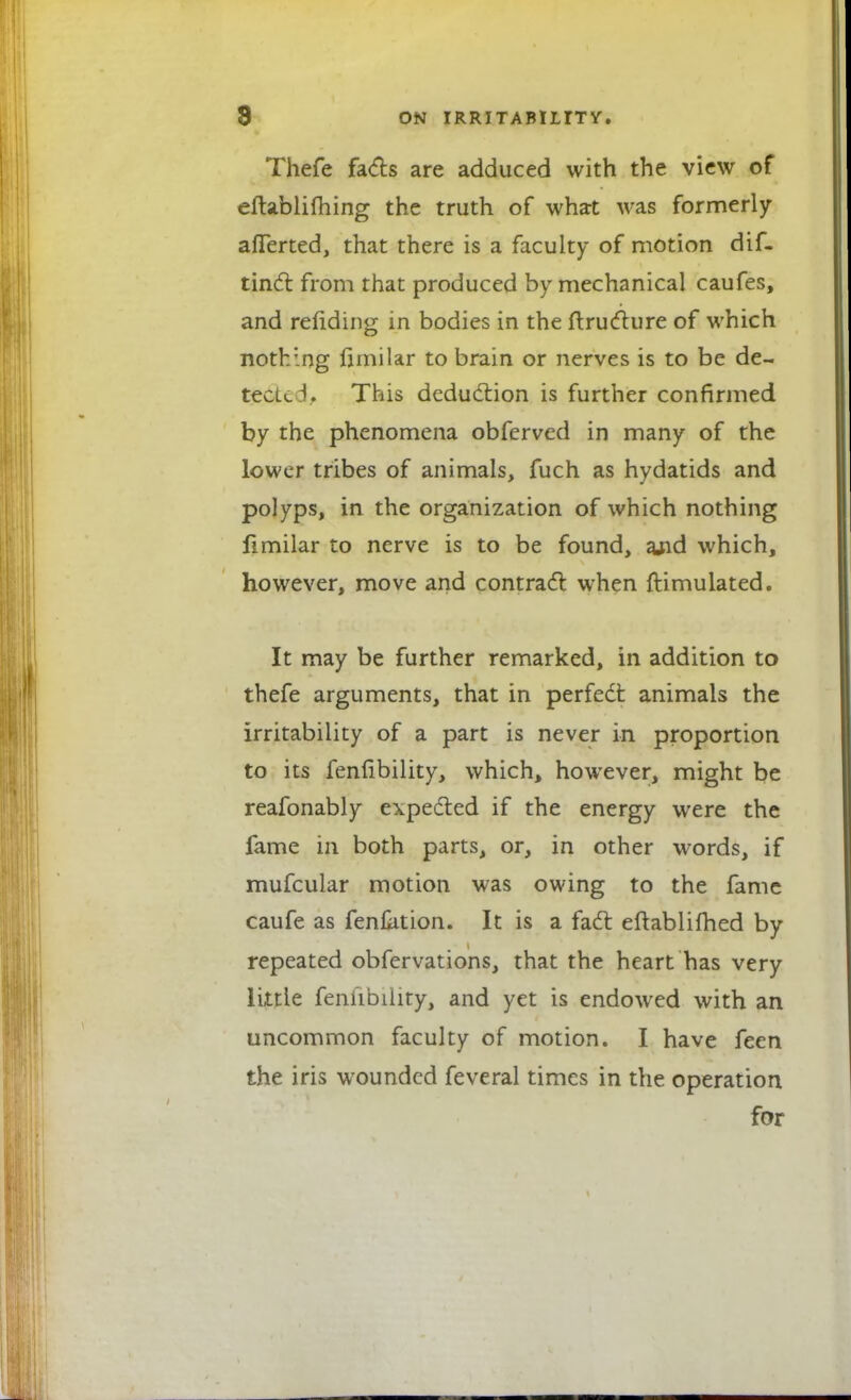 Thefe facts are adduced with the view of eftablifhing the truth of what was formerly afferted, that there is a faculty of motion dif- tinci from that produced by mechanical caufes, and rending in bodies in the ftructure of which nothing jfrmilar to brain or nerves is to be de- tected, This deduction is further confirmed by the phenomena obferved in many of the lower tribes of animals, fuch as hydatids and polyps, in the organization of which nothing fimilar to nerve is to be found, ajid which, however, move and contract when ftimulated. It may be further remarked, in addition to thefe arguments, that in perfect animals the irritability of a part is never in proportion to its fenlibility, which, however, might be reafonably expected if the energy were the fame in both parts, or, in other words, if mufcular motion was owing to the fame caufe as fenktion. It is a fact eftablifhed by repeated obfervations, that the heart has very little fenfibilityj and yet is endowed with an uncommon faculty of motion. I have feen the iris wounded feveral times in the operation for