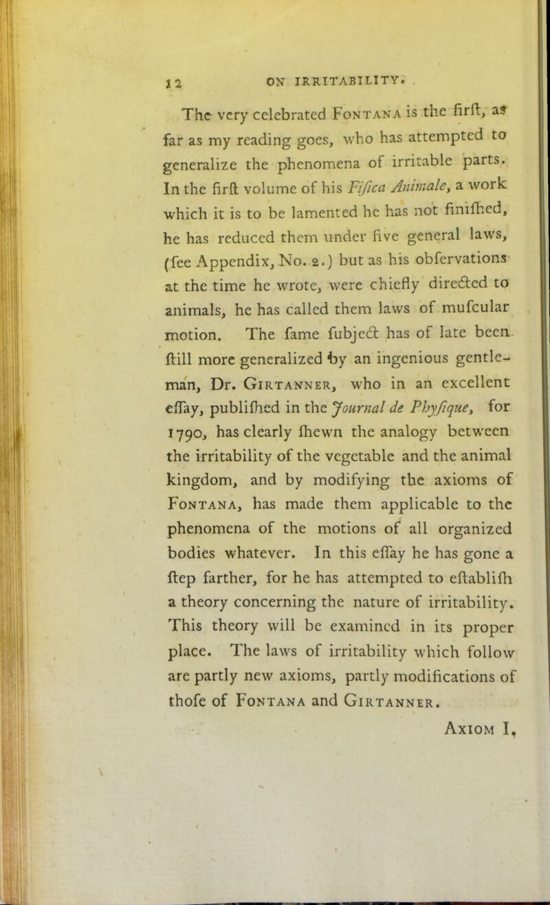 The very celebrated Fontana is the firft, a? far as my reading goes, who has attempted to generalize the phenomena of irritable parts. In the fir ft volume of his Fifica Animate, a work which it is to be lamented he has not fmifhed, he has reduced them under five general laws, (fee Appendix, No. 2.) but as his obfervations at the time he wrote, were chiefly directed to animals, he has called them laws of mufcular motion. The fame fubjecT: has of late been ftill more generalized by an ingenious gentle- man, Dr. Girtanner, who in an excellent effay, publifhed in the Journal de Phyfique, for 1790, has clearly fhewn the analogy between the irritability of the vegetable and the animal kingdom, and by modifying the axioms of Fontana, has made them applicable to the phenomena of the motions of all organized bodies whatever. In this effay he has gone a ftep farther, for he has attempted to eftablifh a theory concerning the nature of irritability. This theory will be examined in its proper place. The laws of irritability which follow are partly new axioms, partly modifications of thofe of Fontana and Girtanner. Axiom I,