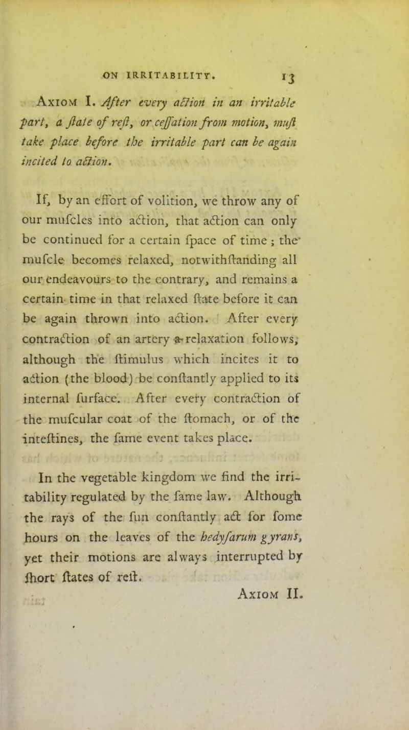 Axiom I. After every a EI ion in an irritable part, a jiate of reft, or ceffation from motion, mujl take place before the irritable part can be again incited to aftion. If, by an effort of volition, we throw any of our mufcles into action, that action can only be continued for a certain fpace of time ; the' mufcle becomes relaxed, notwithftanding all our endeavours to the contrary, and remains a certain time in that relaxed ftate before it can be again thrown into action. After every contraction of an artery a-relaxation follows, although the ftimulus which incites it to action (the blood) be conftantly applied to its internal furface. After every contraction of the mufcular coat of the ftomach, or of the inteftines, the fame event takes place. In the vegetable kingdom we find the irri- tability regulated by the fame law. Although the rays of the fun conftantly act for fome hours on the leaves of the bedyfarum gyrans, yet their motions are always interrupted by fhort ftates of relt.