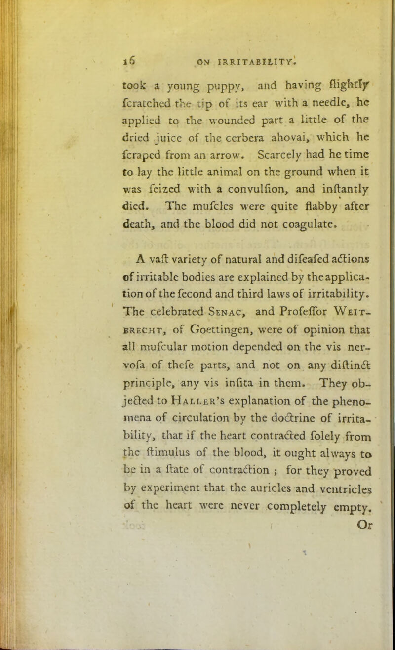 took a young puppy, and having flightljr fcratchcd the up of its ear with a needle, he applied to die wounded part a little of the dried juice of the ccrbera ahovai, which he fcraped from an arrow. Scarcely had he time to lay the little animal on the ground when it was feized with a convulfion, and inftantly died. The mufcles were quite flabby after death, and the blood did not coagulate. A vatf: variety of natural and difeafed actions of irritable bodies are explained by the applica- tion of the fecond and third laws of irritability. The celebrated Senac, and Profeflbr Weit- brecjit, of Goettingen, were of opinion that all mufcular motion depended on the vis ner- vofa of thefe parts, and not on any diftinct principle, any vis infita in them. They ob- jected to Haller's explanation of the pheno- mena of circulation by the doctrine of irrita- bility, that if the heart contracted folely from the ftimulus of the blood, it ought always to be in a ftate of contraction ; for they proved by experiment that the auricles and ventricles of the heart were never completely empty. Or \