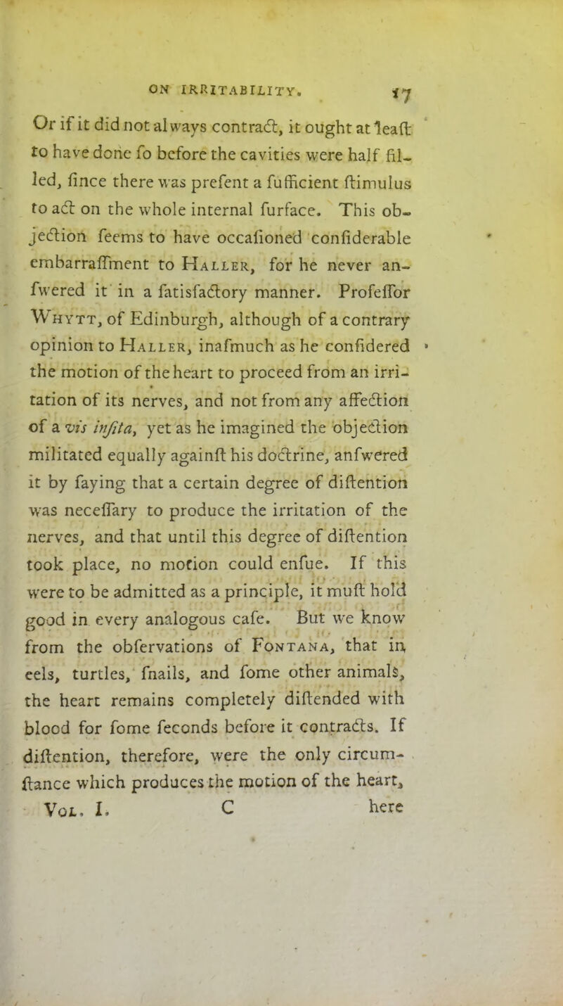 Or if it did not always contract, it ought at leaft to have done fo before the cavities were half fil- led, fince there was prefent a fufficient ftimulus to act on the whole internal furface. This ob- jection feems to have occalioned considerable embarraffment to Haller, for he never an- fwered it in a fatisfactory manner. Profeffor Whytt, of Edinburgh, although of a contrary opinion to Haller, inafmuch as he confidered • the motion of the heart to proceed from an irri- tation of its nerves, and not from any affection of a vis tnfita, yet as he imagined the objection militated equally againft his doctrine, anfwered it by faying that a certain degree of diMention was neceflary to produce the irritation of the nerves, and that until this degree of diftention took place, no motion could enfue. If this were to be admitted as a principle, it muft hold good in every analogous cafe. But we know from the obfervations of Fontana, that in eels, turtles, fnails, and fome other animals, the heart remains completely diftended with blood for fome feconds before it contracts. If diftention, therefore, were the only circum- ftance which produces the motion of the heart, Vol, I. C here