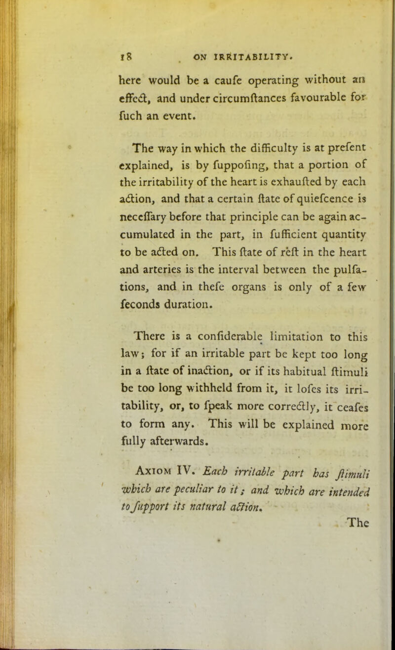 here would be a caufe operating without an effect, and under circumftances favourable for fuch an event. The way in which the difficulty is at prefent explained, is by fuppofing, that a portion of the irritability of the heart is exhaufted by each action, and that a certain ftate of quiefcence is neceflary before that principle can be again ac- cumulated in the part, in fufficient quantity to be acted on. This ftate of reft in the heart and arteries is the interval between the pulfa- tions, and in thefe organs is only of a few feconds duration. There is a confiderable limitation to this law; for if an irritable part be kept too long in a ftate of inaction, or if its habitual ftimuli be too long withheld from it, it lofes its irri- tability, or, to fpeak more correctly, it ceafes to form any. This will be explained more fully afterwards. Axiom IV. Each irritable part has ftimuli which are peculiar to it; and which are intended tofupport its natural affion. The