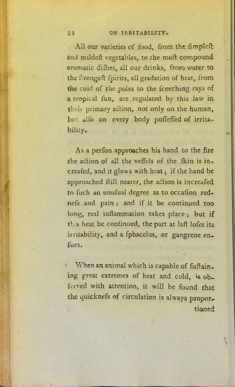 All our varieties of food, from the fimpleft and mildeft vegetables, to the moft compound aromatic dimes, all our drinks, from water to the Orongeft fpirits, all gradation of heat, from the cold of the poles to the fcorehing rays of a tropical fun, are regulated by this law in t\ ii primary action, not only on the human, jbwt alfo on every body pofTefTed of irrita- bility. As a perfon approaches his hand to the fire the action of ail the vefTels of the fkin is in- creased, and it glows with heat; if the hand be approached ftil 1 nearer, the action is increafed to fuch an unufual degree as to occalion red- nefs and pain ; and if it be continued too long, real inflammation takes place ; but if rl s heat be continued, the part at laft lofes its irritability, and a fphacelus, or gangrene en~ fues. When an animal which is capable of fuftain- ing great extremes of heat and cold, is ob- i.jved with attention, it will be found that the quicknefs of circulation is always propor- tioned