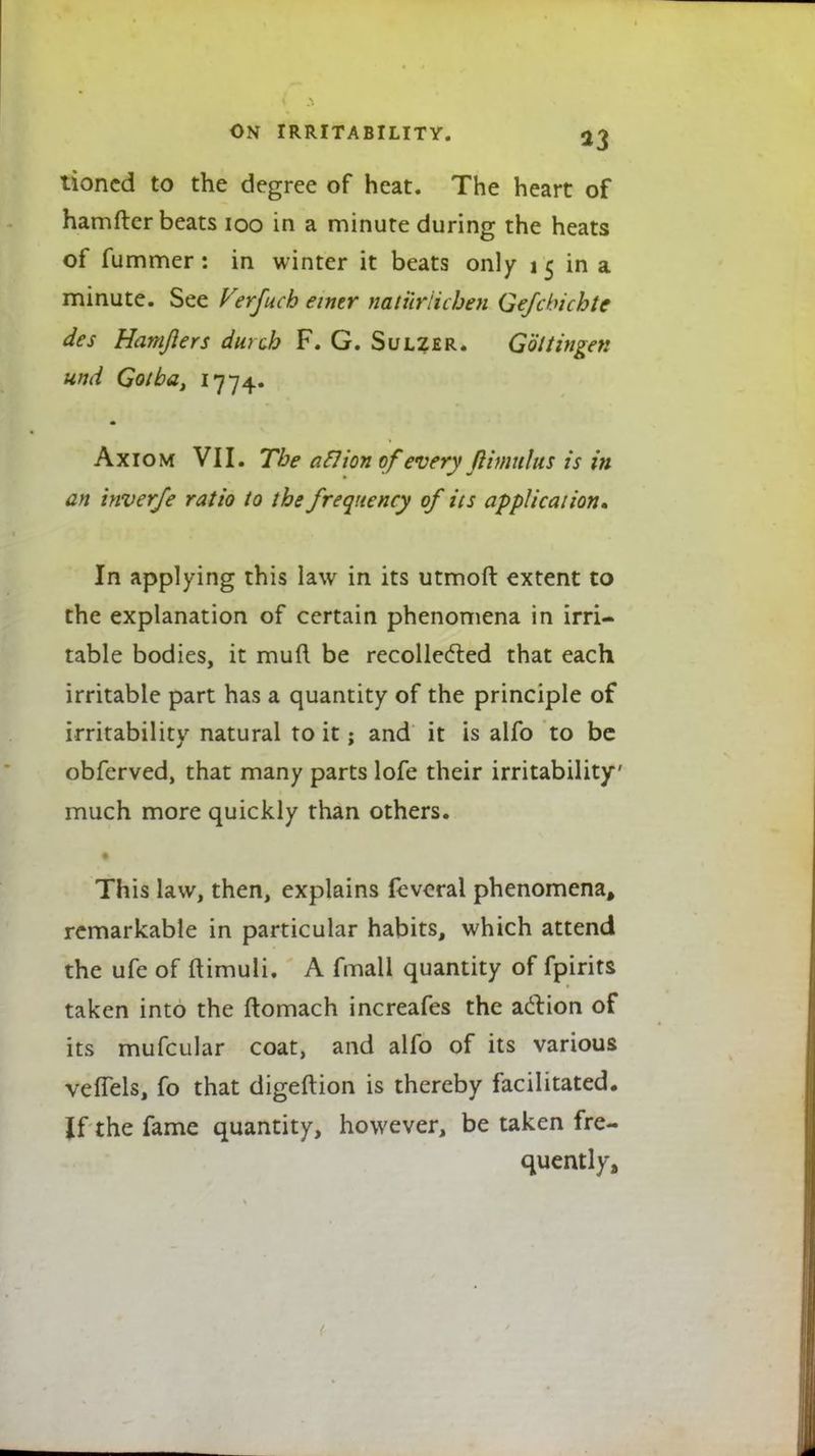 tioncd to the degree of heat. The heart of hamftcr beats 100 in a minute during the heats of fummer: in winter it beats only i 5 in a minute. See Verfuch eintr natilrlichen Gefcbichte des Hamjiers durcb F. G. Sulzer. Goltingen und Gotba, 1774. m Axiom VII. The atlion of every ftimulus is in an tnverfe ratio to the frequency of its application* In applying this law in its utmoft extent to the explanation of certain phenomena in irri- table bodies, it mud be recollected that each irritable part has a quantity of the principle of irritability natural to it; and it is alfo to be obferved, that many parts lofe their irritability much more quickly than others. This law, then, explains feveral phenomena, remarkable in particular habits, which attend the ufe of ftimuli. A fmall quantity of fpirits taken into the ftomach increafes the action of its mufcular coat, and alfo of its various veflels, fo that digeftion is thereby facilitated. If the fame quantity, however, be taken fre- quently,