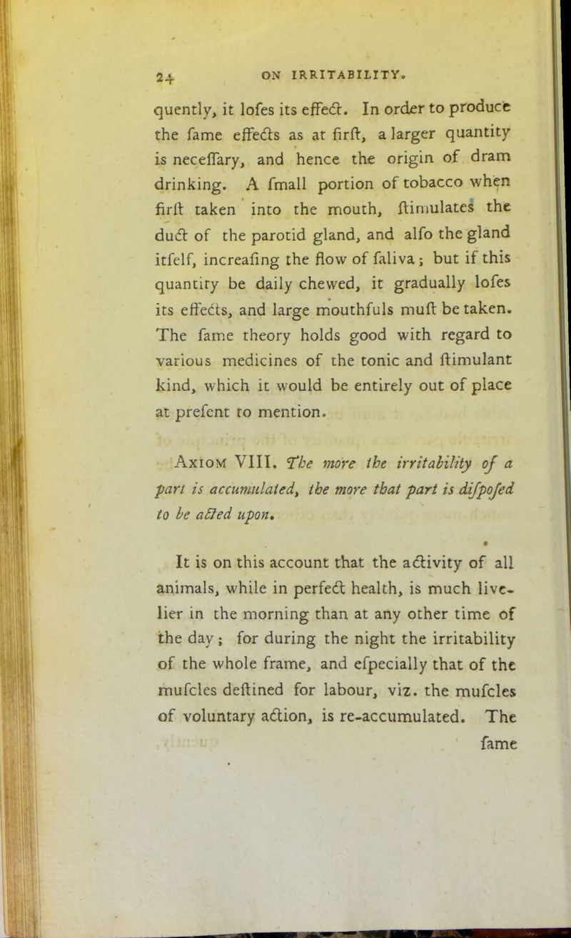 quently, it lofes its effed. In order to produce the fame effeds as at fir ft, a larger quantity is neceftary, and hence the origin of dram drinking. A fmall portion of tobacco when nrft taken into the mouth, ftimulates the duel of the parotid gland, and alfo the gland itfelf, increafing the flow of faliva; but if this quantity be daily chewed, it gradually lofes its effeds, and large mouthfuls muft be taken. The fame theory holds good with regard to various medicines of the tonic and ftimulant kind, which it would be entirely out of place at prefent to mention. Axiom VIII. 'The more the irritability of a part is accumulated^ the more that part is difpofed to be acled upon, * It is on this account that the activity of all animals, while in perfect health, is much live- lier in the morning than at any other time of the day ; for during the night the irritability of the whole frame, and efpecially that of the mufcles deftined for labour, viz. the mufcles of voluntary adion, is re-accumulated. The fame