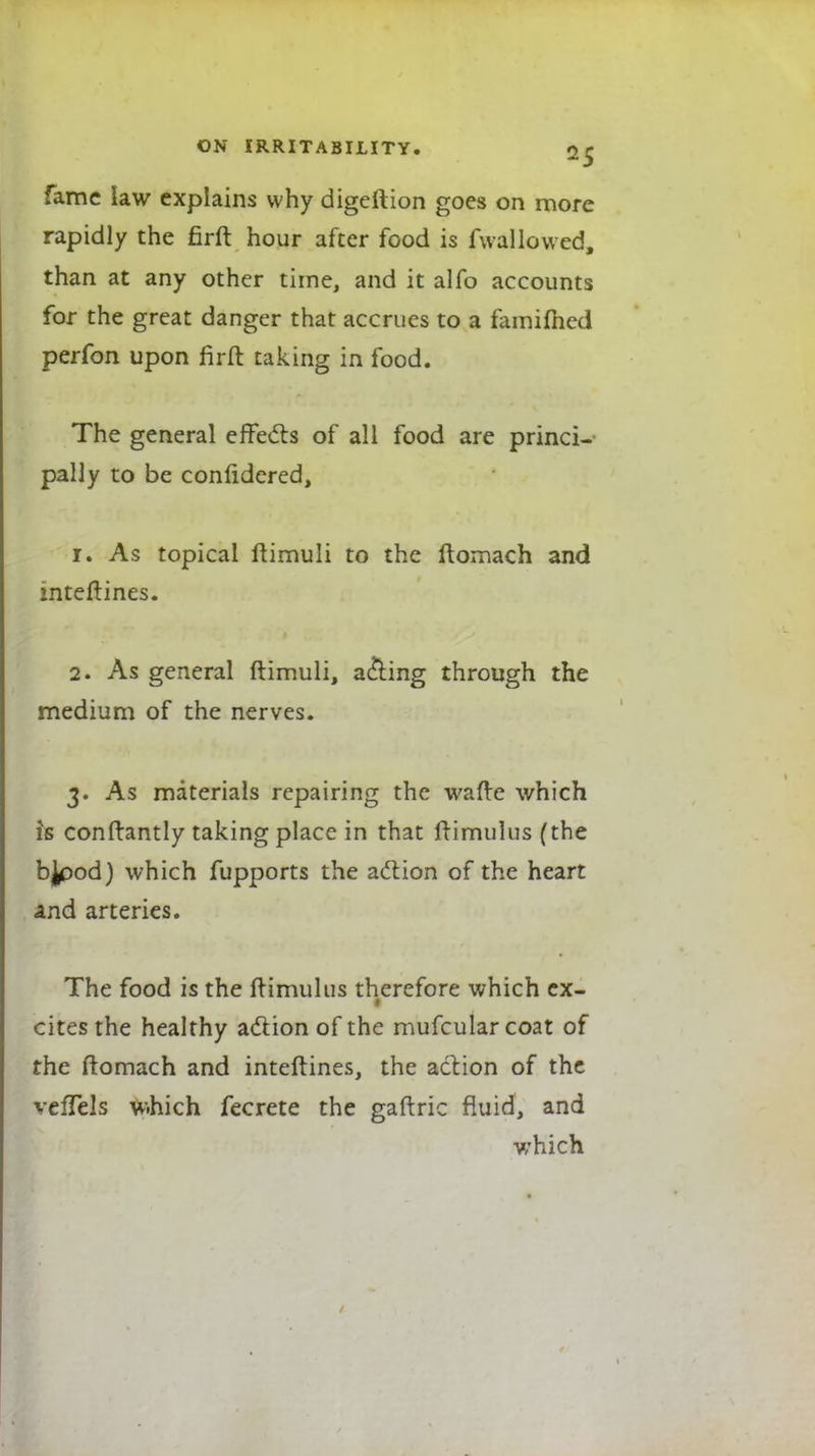 fame law explains why digeftion goes on more rapidly the firft hour after food is fwallowed, than at any other time, and it alfo accounts for the great danger that accrues to a famimed perfon upon firft taking in food. The general effects of all food are princi- pally to be confidered, 1. As topical ftimuli to the ftomach and inteflines. 2. As general ftimuli, acting through the medium of the nerves. 3. As materials repairing the wafte which is conftantly taking place in that frimulus(the bjpod) which fupports the action of the heart and arteries. The food is the ftimultis therefore which ex- ■ cites the healthy action of the mufcularcoat of the ftomach and interlines, the action of the vefTels w.hich fecrete the gaftric fluid, and which