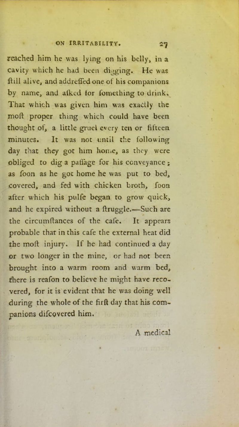 reached him he was lying on his belly, in a cavity which he had been digging. He was ft ill alive, and addreffed one of his companions by name, and aiked tor fomething to drink. That which was given him was exactly the moft proper thing which could have been thought of, a little gruel every ten or fifteen minutes. It was not until the following day that they got him home, as they were obliged to dig a patlage for his conveyance; as foon as he got home he was put to bed, covered, and fed with chicken broth, foon after which his pulfe began to grow quick, and he expired without a ftruggle.—Such are the circumftances of the cafe. It appears probable that in this cafe the external heat did the moft injury. If he had continued a day or two longer in the mine, or had not been brought into a warm room and warm bed, there is reafon to believe he might have reco- vered, for it is evident that he was doing well during the whole of the firft day that his com- panions difcovered him. A medical
