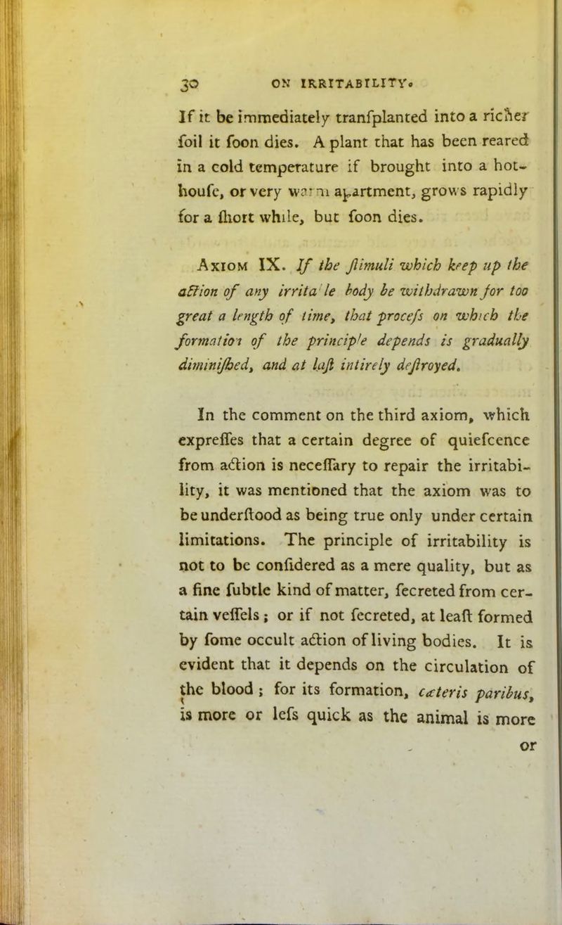 If it be immediately tranfplanted into a riciie/ foil it foon dies. A plant that has been reared in a cold temperature if brought into a hot- houfe, or very warn* apartment, grows rapidly for a fliort while, but foon dies. Axiom IX. If the Jlimuli which keep up the aclion of any irrita le body be withdrawn Jor too great a length of time, that procefs on which the formation of the principle depends is gradually diminijhed, and at laji intirely dejlroyed. In the comment on the third axiom, which expreffes that a certain degree of quiefcence from action is necefTary to repair the irritabi- lity, it was mentioned that the axiom was to beunderftood as being true only under certain limitations. The principle of irritability is not to be confidered as a mere quality, but as a fine fubtle kind of matter, fecreted from cer- tain veffels ; or if not fecreted, at lead formed by fome occult action of living bodies. It is evident that it depends on the circulation of the blood ; for its formation, ceteris paribus, is more or lefs quick as the animal is more or