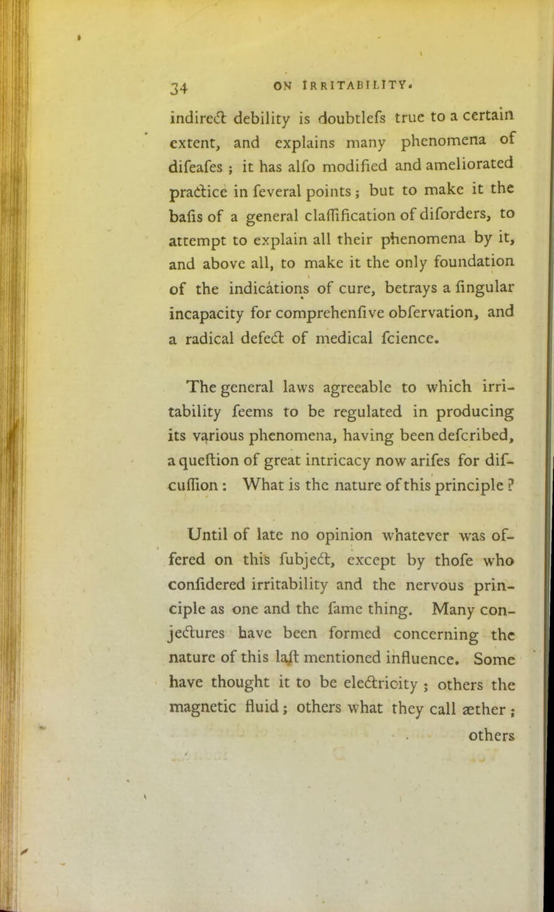 indirect debility is doubtlefs true to a certain extent, and explains many phenomena of difeafes ; it has alfo modified and ameliorated practice in feveral points; but to make it the bafis of a general claflification of diforders, to attempt to explain all their phenomena by it, and above all, to make it the only foundation of the indications of cure, betrays a lingular incapacity for comprehensive obfervation, and a radical defect of medical fcience. The general laws agreeable to which irri- tability feems to be regulated in producing its various phenomena, having been defcribed, a queftion of great intricacy now arifes for dif- cuffion: What is the nature of this principle ? Until of late no opinion whatever was of- fered on this fubject, except by thofe who confidered irritability and the nervous prin- ciple as one and the fame thing. Many con- jectures have been formed concerning the nature of this laft mentioned influence. Some have thought it to be electricity ; others the magnetic fluid; others what they call aether ; others