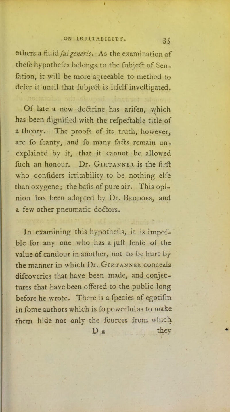 others a fluid fuigeneris. As the examination of thcfe hypothefes belongs to the fubjecr of Sen- fation, it will be more agreeable to method to defer it until that fubjedt is itfelf inveftigated. Of late a new doctrine has arifen, which has been dignified with the refpectable title of a theory. The proofs of its truth, however, are fo fcanty, and fo many facts remain un- explained by it, that it cannot be allowed fuch an honour. Dr. Girtanner is the firffc who confiders irritability to be nothing elfe than oxygene; the bafts of pure air. This opi- nion has been adopted by Dr. Beddoes, and a few other pneumatic doctors. In examining this hypothefis, it is impof- ble for any one who hasajuft fenfe of the value of candour in another, not to be hurt by the manner in which Dr. Girtanner conceals difcoveries that have been made, and conjec- tures that have been offered to the public long before he wrote. There is a fpecies of egotifm in fome authors which is fo powerful as to make them hide not only the fources from which. D 2 they
