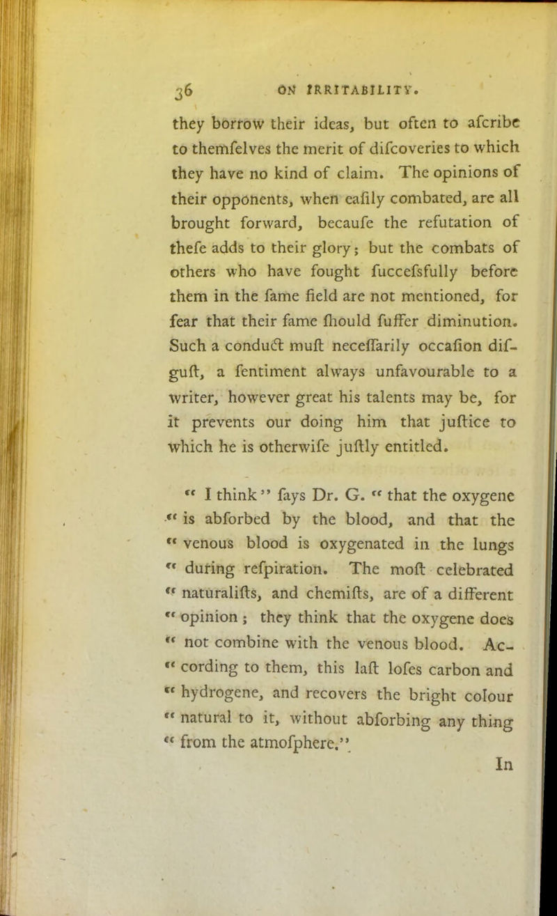 they borrow their ideas, but often to afcribe to themfelves the merit of difcoveries to which they have no kind of claim. The opinions of their opponents, when eafily combated, are all brought forward, becaufe the refutation of thefe adds to their glory; but the combats of others who have fought fuccefsfully before them in the fame field are not mentioned, for fear that their fame mould fuffer diminution. Such a conduct, muft neceffarily occafion dif- guft, a fentiment always unfavourable to a writer, however great his talents may be, for it prevents our doing him that juftice to which he is otherwife juftly entitled.  I think fays Dr. G. cc that the oxygene  is abforbed by the blood, and that the c< venous blood is oxygenated in the lungs Cf during refpiration. The mod celebrated <f naturalifts, and chemifts, are of a different Cf opinion ; they think that the oxygene does ** not combine with the venous blood. Ac- « cording to them, this laft lofes carbon and * hydrogene, and recovers the bright colour « natural to it, without abforbing any thing  from the atmofphere. In