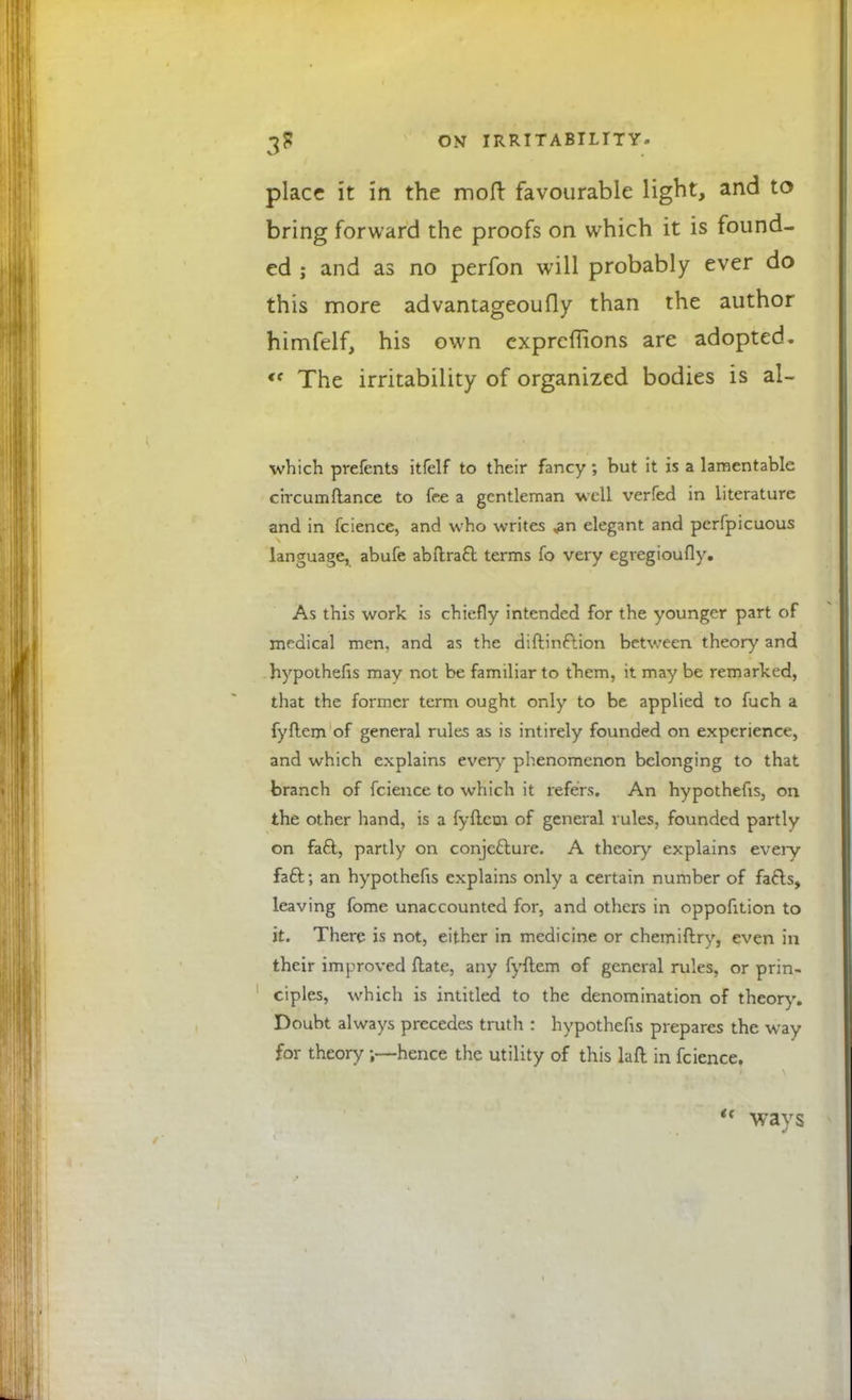 place it in the moft favourable light, and to bring forward the proofs on which it is found- ed ; and as no perfon will probably ever do this more advantageoufly than the author himfelf, his own expreffions are adopted. « The irritability of organized bodies is al- which prefents itfelf to their fancy ; but it is a lamentable circumftance to fee a gentleman well verfed in literature and in fcience, and who writes ,an elegant and perfpicuous language, abufe abftracl: terms fo very egregioufly. As this work is chiefly intended for the younger part of medical men, and as the diftinftion between theory and hypothefis may not be familiar to them, it may be remarked, that the former term ought only to be applied to fuch a fyflem of general rules as is intirely founded on experience, and which explains ever)' phenomenon belonging to that branch of fcience to which it refers. An hypothefis, on the other hand, is a fyflem of general rules, founded partly on faft, partly on conjecture. A theory explains every fact; an hypothefis explains only a certain number of fafls, leaving fome unaccounted for, and others in oppofition to it. There is not, either in medicine or chemiftry, even in their improved ftate, any fyflem of general rules, or prin- ciples, which is intitled to the denomination of theory. Doubt always precedes truth : hypothefis prepares the way for theory ;—hence the utility of this lafl in fcience. u ways