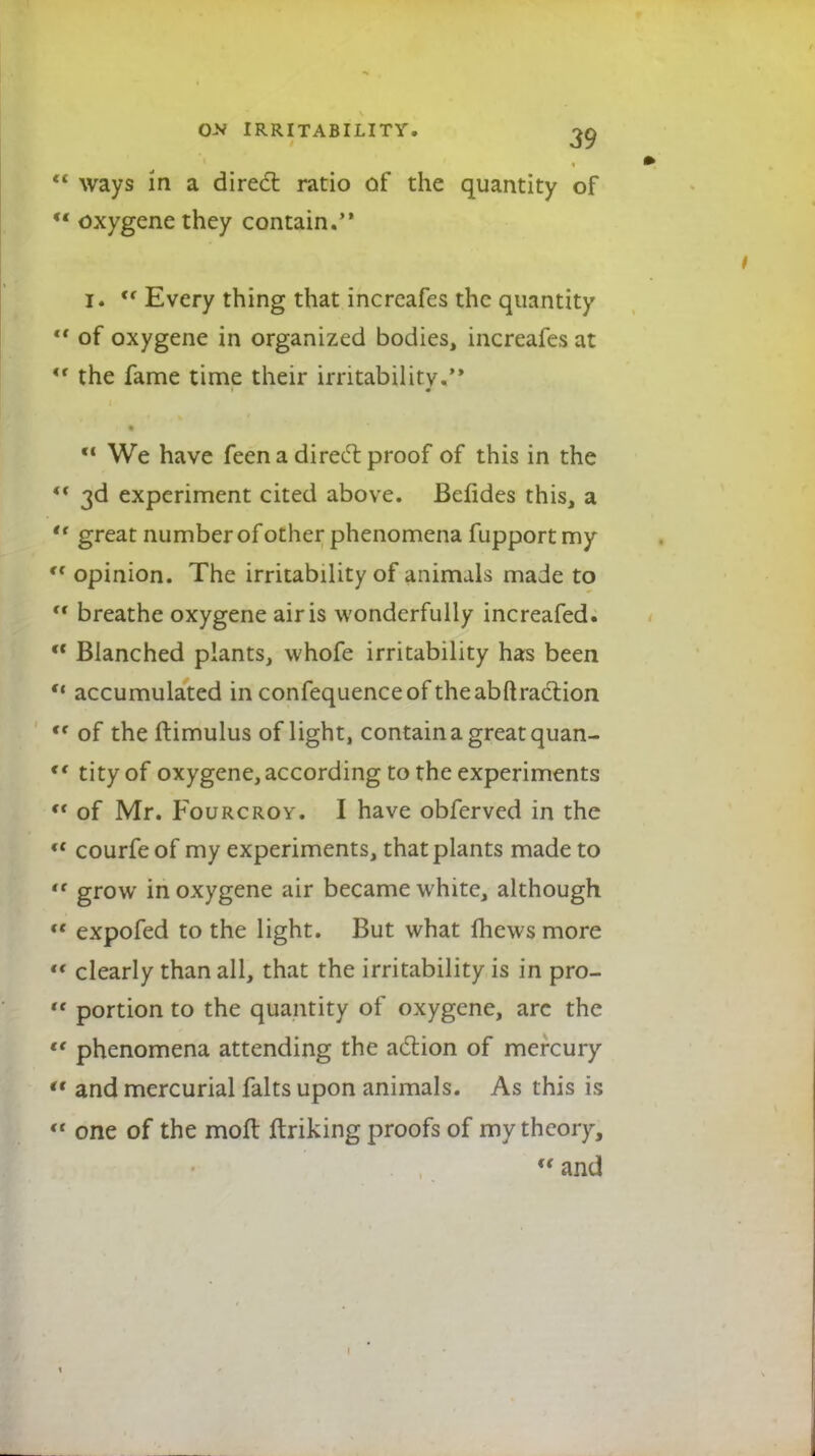  ways in a direct ratio of the quantity of M oxygene they contain. 1. <f Every thing that incrcafes the quantity  of oxygene in organized bodies, increafes at  the fame time their irritability.'* c< We have feena direct proof of this in the  3d experiment cited above. Befides this, a  great number of other phenomena fupport my ,f opinion. The irritability of animals made to ,r breathe oxygene air is wonderfully increafed.  Blanched plants, whofe irritability has been  accumulated in confequenceof theabftraction <f of the ftimulus of light, contain a great quan- <( tityof oxygene, according to the experiments M of Mr. Fourcroy. I have obferved in the ct courfe of my experiments, that plants made to  grow in oxygene air became white, although u expofed to the light. But what Ihews more  clearly than all, that the irritability is in pro-  portion to the quantity of oxygene, arc the '* phenomena attending the action of mercury  and mercurial falts upon animals. As this is <r one of the mofl ftriking proofs of my theory,  and