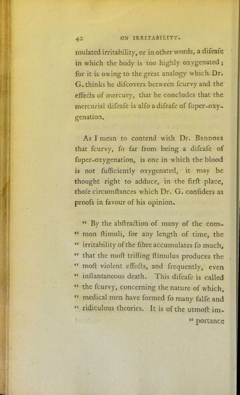 mulated irritability, or in other words, a difeafe in which the body is too highly oxygenated; for it is owing to the great: analogy which Dr. G. thinks he difcovers between fcurvy and the effects of mercury, that he concludes that the mercurial difeafe is alfo a difeafe of fuper-oxy- genation. As I mean to contend with Dr. Beddoes that fcurvy, fo far from being a difeafe of fuper-oxygenation, is one in which the blood is not fufficiently oxygenated, it may be thought right to adduce, in the firfl: place, thofe circumftances which Dr. G. confiders as proofs in favour of his opinion. w By the abftra&ion of many of the com- Cf mon ftimuli, for any length of time, the *' irritability of the fibre accumulates fo much, Cf that the moft trifling ftimulus produces the i( moft violent effects, and frequently, even <f inftantaneous death. This difeafe is called « the fcurvy, concerning the nature of which, c* medical men have formed fo many falfe and ridiculous theories. It is of the utmoft im, u portance