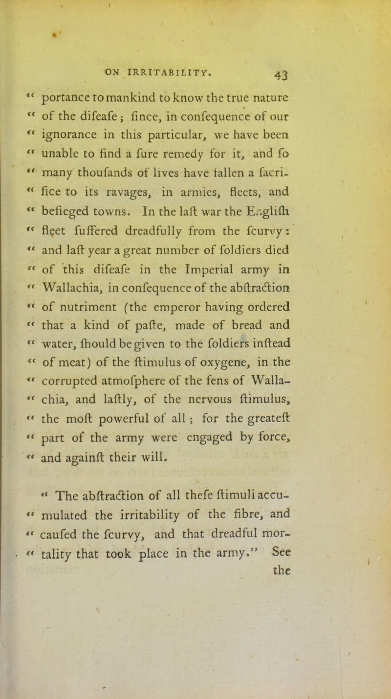 portance to mankind to know the true nature of the difeafe ; fince, in confequence of our ignorance in this particular, we have been unable to find a fure remedy for it, and fo many thoufands of lives have fallen a facri- fice to its ravages, in armies, fleets, and befieged towns. In the laft war the Ewglifh fleet fuffered dreadfully from the fcurvy: and laft year a great number of foldiers died of this difeafe in the Imperial army in Wallachia, in confequence of the abftraction of nutriment (the emperor having ordered that a kind of pafte, made of bread and water, mould be given to the foldiers inftead of meat) of the ftimulus of oxygene, in the corrupted atmofphere of the fens of Walla- chia, and laftly, of the nervous ftimulus, the moft powerful of all; for the greateft part of the army were engaged by force, and againft their will. a The abftraction of all thefe ftimuli accu- mulated the irritability of the fibre, and caufed the fcurvy, and that dreadful mor- tality that took place in the army. See the