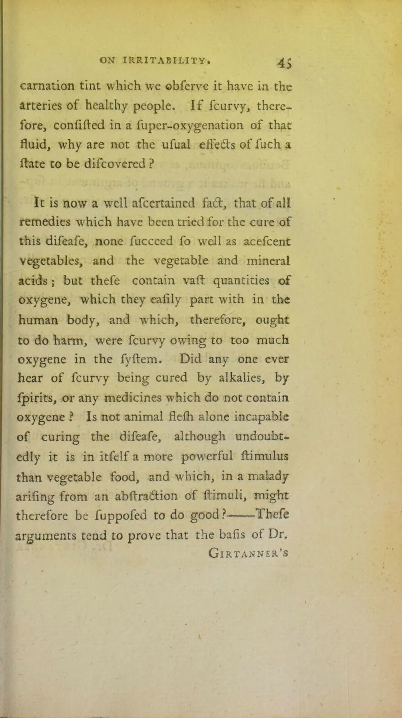 carnation tint which we ©bferve it have in the arteries of healthy people. If fcurvy, there- fore, confided in a fuper-oxygenation of that fluid, why are not the ufual effects of fuch a ftate to be difcovercd ? It is now a well afcertained fact, that of all remedies which have been tried for the cure of this difeafe, none fucceed fo well as acefcent vegetables, and the vegetable and mineral acids ; but thefe contain vaft quantities of oxygene, which they eaflly part with in the human body, and which, therefore, ought to do harm, were fcurvy owing to too much oxygene in the fyftem. Did any one ever hear of fcurvy being cured by alkalies, by fpirits, or any medicines which do not contain oxygene ? Is not animal flefh alone incapable of curing the difeafe, although undoubt- edly it is in itfelf a more powerful ftimulus than vegetable food, and which, in a malady arifing from an abftraction of ftimuli, might therefore be fuppofed to do good ? Thefe arguments tend to prove that the bafis of Dr. Girtanner's