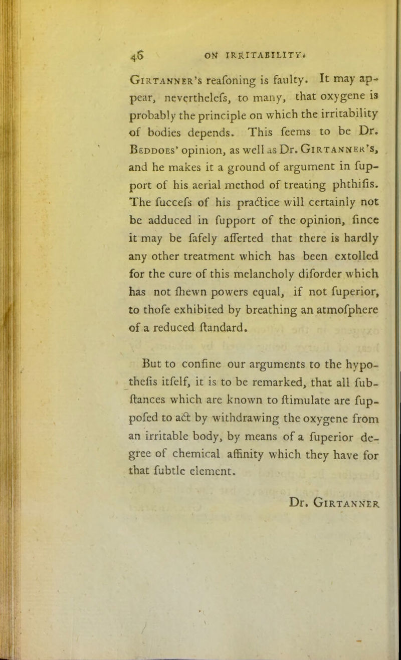 Girtanner's reafoning is faulty. It may ap- pear, neverthelefs, to many, that oxygene is probably the principle on which the irritability of bodies depends. This feems to be Dr. Beddoes' opinion, as well us Dr. Girtanner's, and he makes it a ground of argument in fup- port of his aerial method of treating phthifis. The fuccefs of his pra&ice will certainly not be adduced in fupport of the opinion, fince it may be fafely afferted that there is hardly any other treatment which has been extolled for the cure of this melancholy diforder which has not fhewn powers equal, if not fuperior, to thofe exhibited by breathing an atmofphere of a reduced ftandard. But to confine our arguments to the hypo- theiis itfelf, it is to be remarked, that all fub- ftances which are known to ftimulate are fup- pofed to act by withdrawing the oxygene from an irritable body, by means of a fuperior de- gree of chemical affinity which they have for that fubtle element. Dr. Girtanner