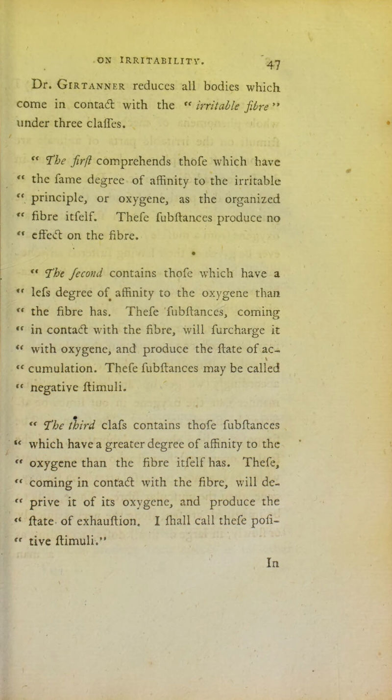 Dr. Girtanner reduces all bodies which come in contact with the  irritable fibre »* under three claffes.  The firfl comprehends thofe which have *« the fame degree of affinity to the irritable  principle, or oxygene, as the organized cc fibre itfelf. Thefe fubftances produce no  effect on the fibre. *' The Jecond contains thofe which have a *r lefs degree of affinity to the oxygene than ** the fibre has. Thefe fubftances, coming ,f in contact with the fibre, will furcharge it *' with oxygene, and produce the ftate of ac- <f cumulation. Thefe fubftances may be called ft negative ftimuli. ** The third clafs contains thofe fubftances  which have a greater degree of affinity to the  oxygene than the fibre itfelf has. Thefe,  coming in contact with the fibre, will de- ft prive it of its oxygene, and produce the <( ftate of exhauftion. I fhall call thefe pofi- <r tive ftimuli. In