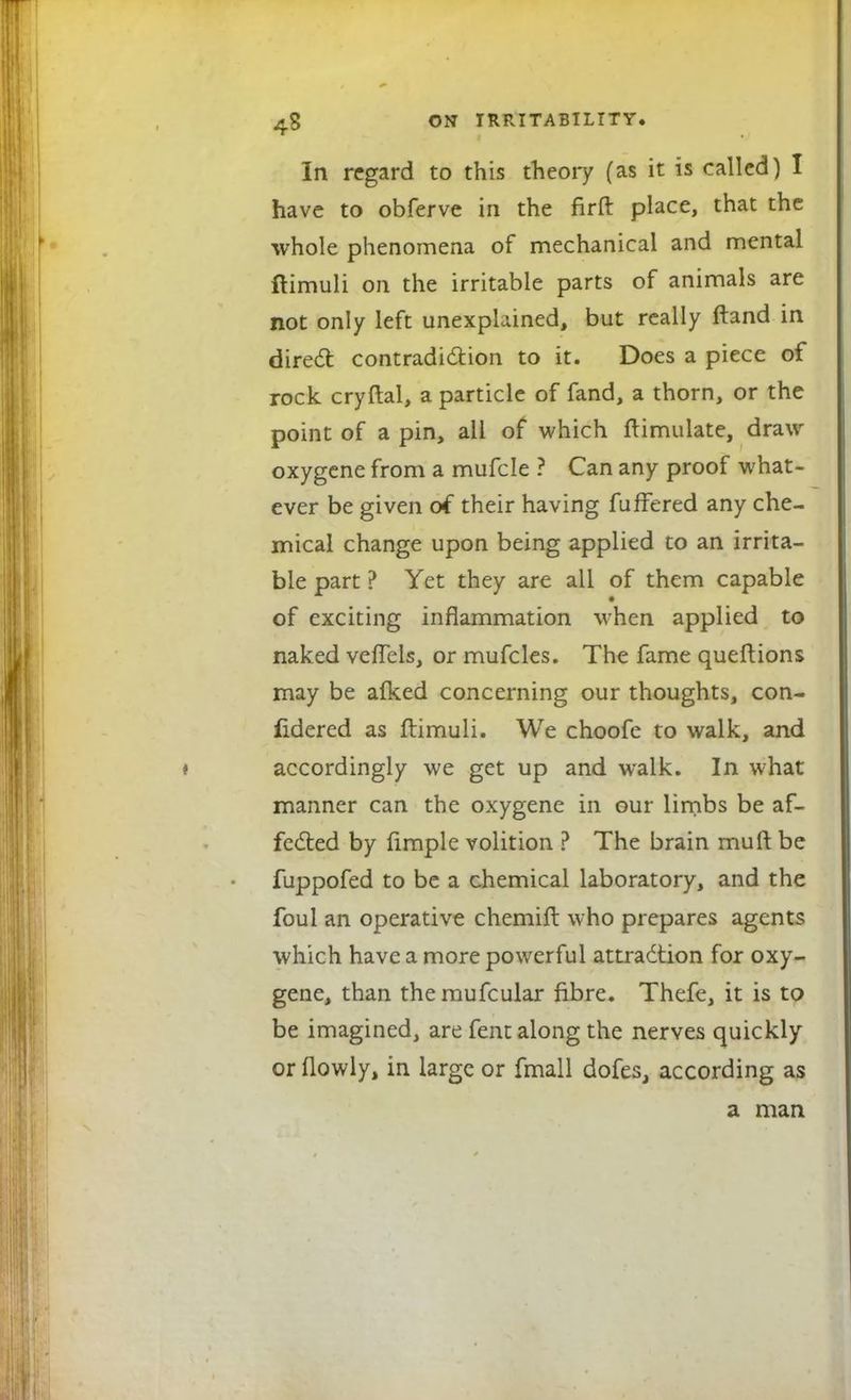 In regard to this theory (as it is called) I have to obferve in the firft place, that the whole phenomena of mechanical and mental ftimuli on the irritable parts of animals are not only left unexplained, but really ftand in direct contradiction to it. Does a piece of rock cryftal, a particle of fand, a thorn, or the point of a pin, all of which ftimulate, draw oxygene from a mufcle ? Can any proof what- ever be given of their having fuffered any che- mical change upon being applied to an irrita- ble part ? Yet they are all of them capable of exciting inflammation when applied to naked veflels, or mufcles. The fame queftions may be afked concerning our thoughts, con- fidered as ftimuli. We choofe to walk, and accordingly we get up and walk. In what manner can the oxygene in our limbs be af- fected by fimple volition ? The brain muft be fuppofed to be a chemical laboratory, and the foul an operative chemift who prepares agents which have a more powerful attraction for oxy- gene, than themufcular fibre. Thefe, it is to be imagined, are fent along the nerves quickly or (lowly, in large or fmall dofes, according as a man