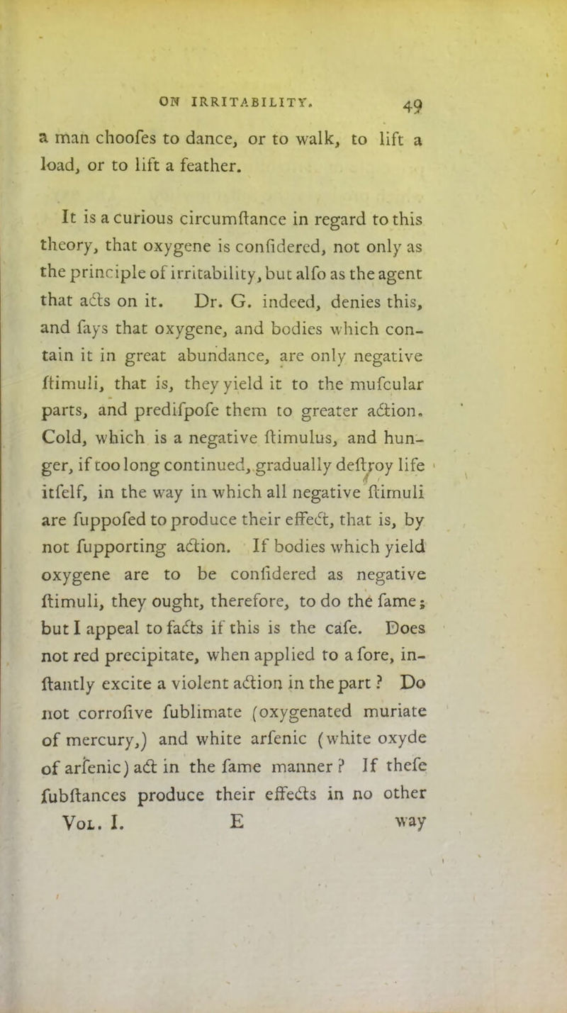 a man choofes to dance, or to walk, to lift a load, or to lift a feather. It is a curious circumftance in regard to this theory, that oxygene is confidered, not only as the principle of irritability, but alfo as the agent that adts on it. Dr. G. indeed, denies this, and fays that oxygene, and bodies which con- tain it in great abundance, are only negative ftimuli, that is, they yield it to the mufcular parts, and predifpofe them to greater action. Cold, which is a negative ftimulus, and hun- ger, if too long continued, gradually deftroy life itfelf, in the way in which all negative flimuli are fuppofed to produce their effect, that is, by not fupporting action. If bodies which yield oxygene are to be conlidered as negative ftimuli, they ought, therefore, to do the fame; but I appeal to facts if this is the cafe. Does not red precipitate, when applied to afore, in- ftantly excite a violent action in the part ? Do not corrofive fublimate (oxygenated muriate of mercury,) and white arfenic (white oxyde of arfenic} act in the fame manner ? If thefe fubftances produce their effects in no other Vol. I. E way