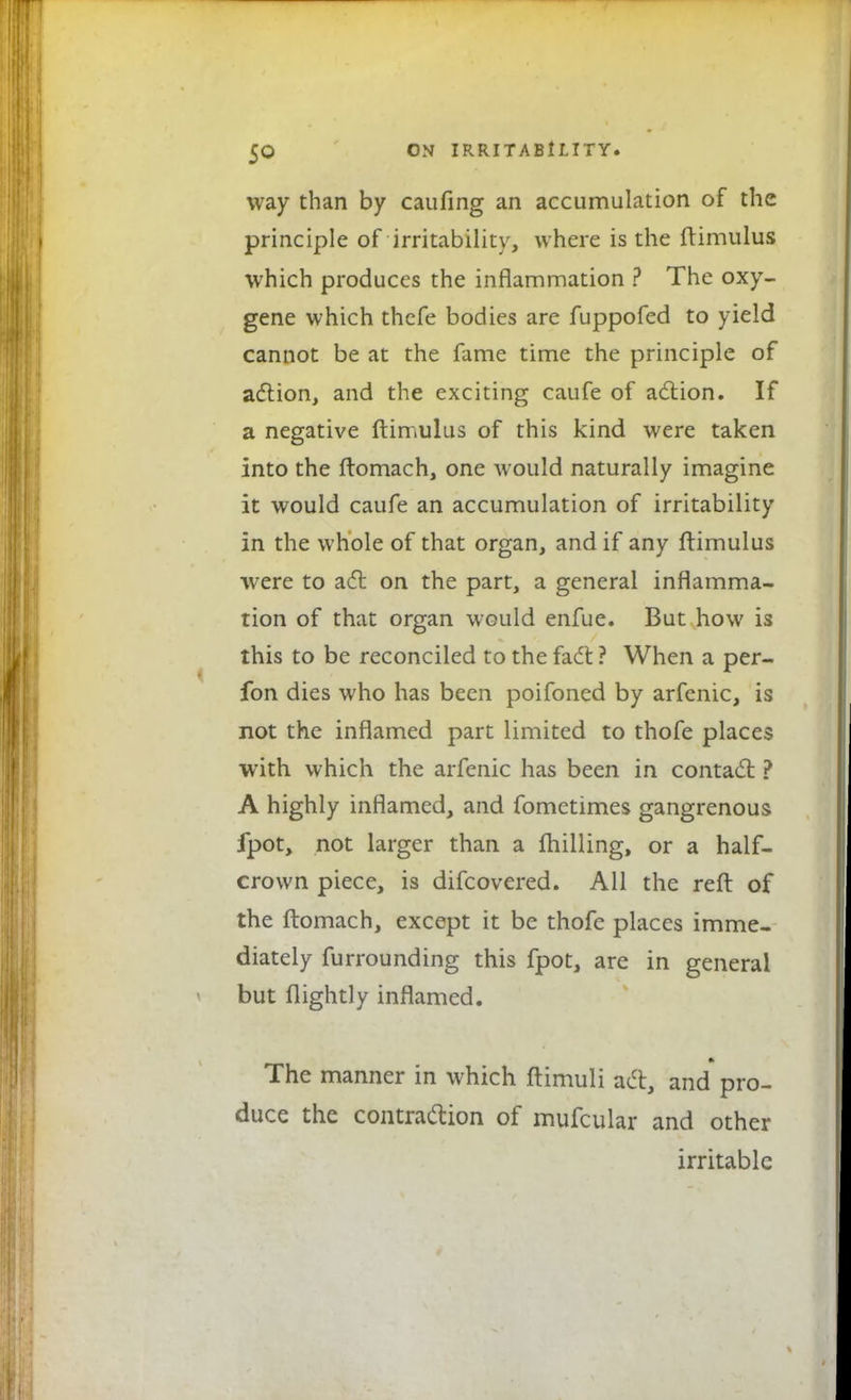 way than by caufing an accumulation of the principle of irritability, where is the ftimulus which produces the inflammation ? The oxy- gene which thefe bodies are fuppofed to yield cannot be at the fame time the principle of action, and the exciting caufe of action. If a negative ftimulus of this kind were taken into the ftomach, one would naturally imagine it would caufe an accumulation of irritability in the whole of that organ, and if any ftimulus were to act on the part, a general inflamma- tion of that organ would enfue. But how is this to be reconciled to the fact ? When a per- fon dies who has been poifoned by arfenic, is not the inflamed part limited to thofe places with which the arfenic has been in contact ? A highly inflamed, and fometimes gangrenous fpot, not larger than a ftiilling, or a half- crown piece, is difcovered. All the reft of the ftomach, except it be thofe places imme- diately furrounding this fpot, are in general but flightly inflamed. The manner in which ftimuli act, and pro- duce the contraction of mufcular and other irritable