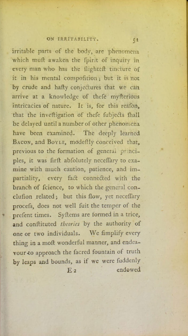 irritable parts of the body, are phenomena which mull: awaken the fpirit of inquiry in every man who has the (lighter! tincture of it in his mental compofition; but it is not by crude and hafty conjectures that we can arrive at a knowledge of thefe myfterious intricacies of nature. It is, for this reafon, that the investigation of thefe fubjects fhall be delayed until a number of other phenomena have been examined. The deeply learned Bacon, and Boyle, modefrly conceived that, previous to the formation of general pi nci- ples, it was firft abfolutely neceffary to exa- mine with much caution, patience, and im- partiality, every fact connected with the branch of fcience, to which the general con- clufion related; but this flow, yet necelTary procefs, does not well fuit the temper of the prefent times. Syftems are formed in a trice, and conftituted theories by the authority of one or two individuals. We firnplify every- thing in a moft wonderful manner, and endea- vour-to approach the facred fountain of truth by leaps and bounds, as if we were fuddenly E 2 endowed
