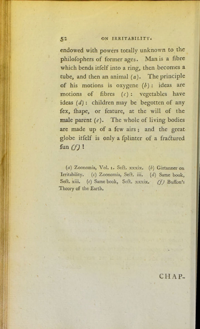 endowed with powers totally unknown to the philofophers of former ages. Man is a fibre which bends itfelf into a ring, then becomes a tube, and then an animal (a). The principle of his motions is oxygene (£) : ideas are motions of fibres (c) : vegetables have ideas (d): children may be begotten of any fex, fhape, or feature, at the will of the male parent (e). The whole of living bodies are made up of a few airs ; and the great globe itfelf is only a fplinter of a fractured fun (f) ! {a) Zoonomia, Vol. i. Sc£fc. xxxix. (£) Girtanner on Irritability. (c) Zoonomia, Seft. iii. (d) Same book, Setf:. xiii. (e) Same book, Seft. xxxix. (J) Buffon's Theory of the Earth. CHAP-