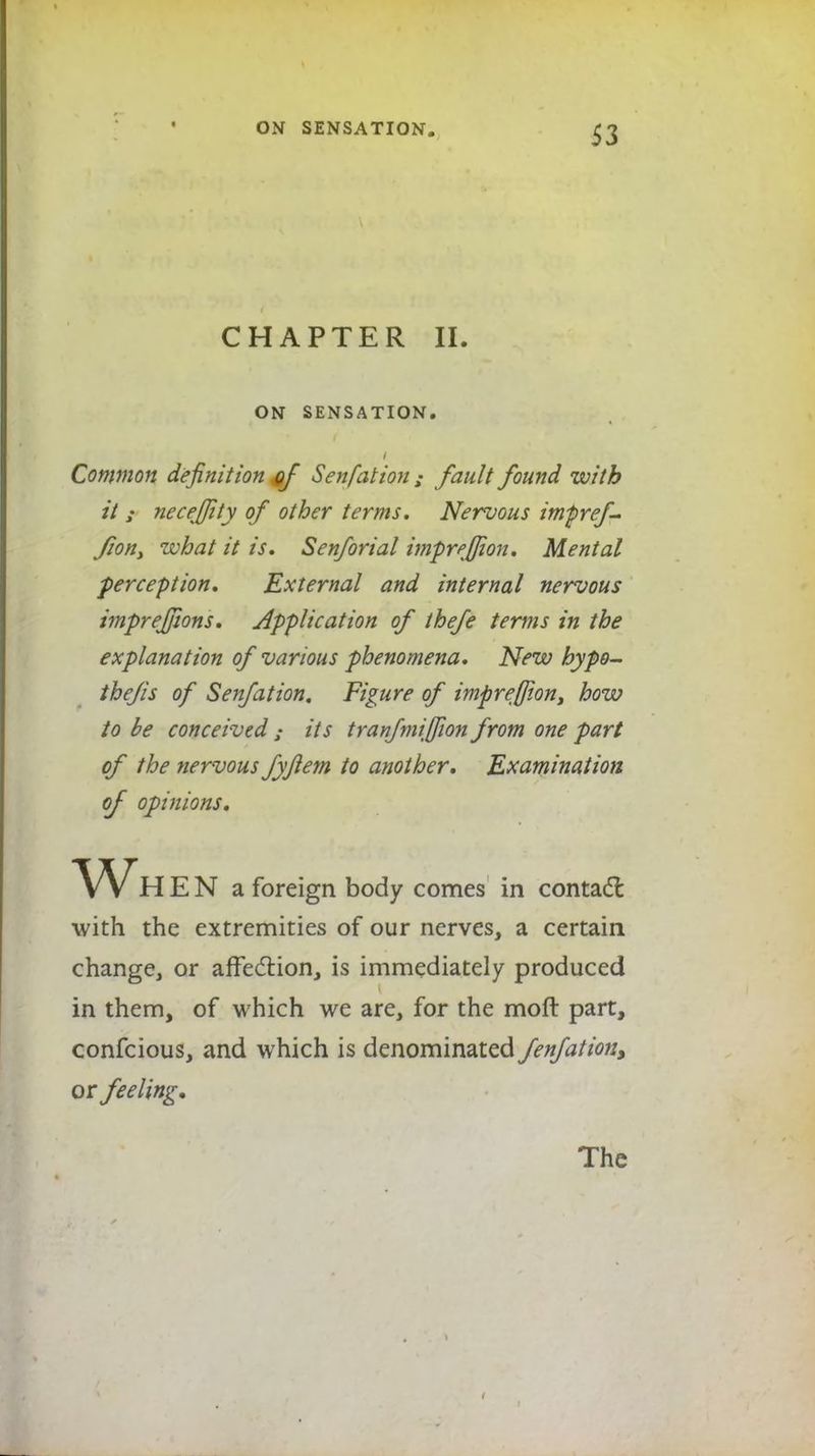 CHAPTER II. ON SENSATION. Common definition #f Sen fat ion ; fault found with it j necefjity of other terms. Nervous impref- fion, what it is. Senforial impre/Jion. Mental perception. External and internal nervous imprejjions. Application of thefe terms in the explanation of various phenomena. New hypo- thecs of Senfation. Figure of impreffont how to be conceived ; its tranfmiffwn from one part of the nervous fyflem to another. Examination of opinions. E N a foreign body comes in contact with the extremities of our nerves, a certain change, or affection, is immediately produced in them, of which we are, for the moft part, confcious, and which is denominated fenfation, or feeling.