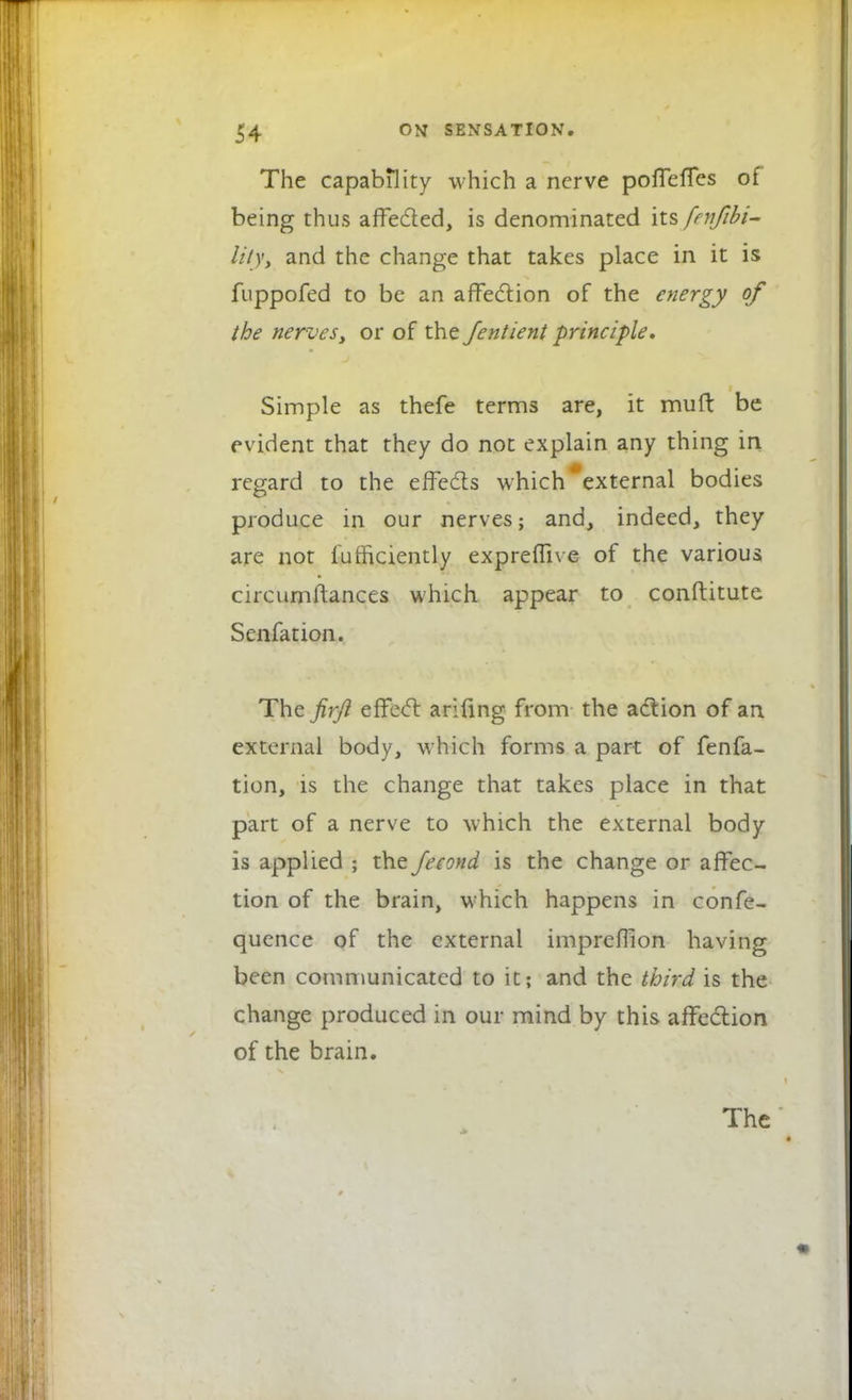 The capability which a nerve poffeffes of being thus affected, is denominated its fenjibi- lity, and the change that takes place in it is fuppofed to be an affection of the energy of the nerves> or of the Jentient principle. Simple as thefe terms are, it mud be evident that they do not explain any thing in regard to the effects which external bodies produce in our nerves; and, indeed, they are not iufficiently expreflive of the various circumftances which appear to conftitute Senfation. The firji effect arifing from the action of an external body, which forms a part of fenfa- tion, is the change that takes place in that part of a nerve to which the external body is applied ; the fecond is the change or affec- tion of the brain, which happens in confe- quence of the external impreflion having been communicated to it; and the third is the change produced in our mind by this affection of the brain.
