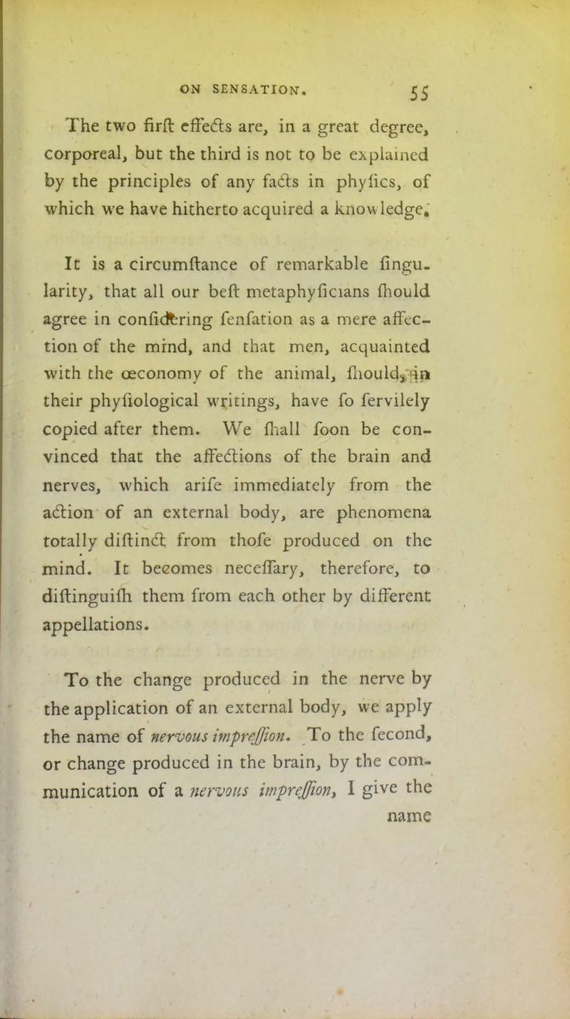 The two firfl effects are, in a great degree, corporeal, but the third is not to be explained by the principles of any facts in phylics, of which we have hitherto acquired a know ledge. It is a circumftance of remarkable Angu- larity, that all our beft metaphyficians mould agree in confidfcring fenfation as a mere affec- tion of the mind, and that men, acquainted with the ceconomy of the animal, mouldy in their phyliological writings, have fo fervilely copied after them. We mall foon be con- vinced that the affections of the brain and nerves, which arife immediately from the action of an external body, are phenomena totally diftincl; from thofe produced on the mind. It becomes neceffary, therefore, to diftinguifh them from each other by different appellations. To the change produced in the nerve by the application of an external body, we apply the name of nervous imprejfion. To the fecond, or change produced in the brain, by the com- munication of a nervous imprejfion, I give the name