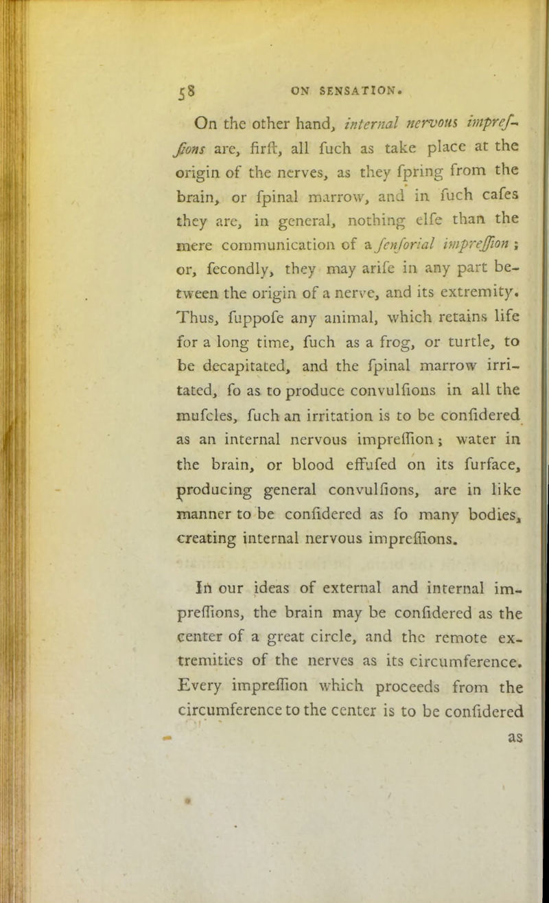 On the other hand, internal nervous impref- fions arc, firft, all fuch as take place at the origin of the nerves, as they fpring from the brain, or fpinal marrow, and in fuch cafes they are, in general, nothing elfe than the mere communication of a fenforial impreffion ; or, fecondly, they may arife in any part be- tween the origin of a nerve, and its extremity. Thus, fuppofe any animal, which retains life for a long time, fuch as a frog, or turtle, to be decapitated, and the fpinal marrow irri- tated, fo as to produce convulfions in all the mufcles, fuch an irritation is to be confidered as an internal nervous impreffion; water in the brain, or blood effufed on its furface, producing general convulfions, are in like manner to be confidered as fo many bodies, creating internal nervous impreffions. In our ideas of external and internal im- preffions, the brain may be coniidered as the center of a great circle, and the remote ex- tremities of the nerves as its circumference. Every impreffion which proceeds from the circumference to the center is to be confidered
