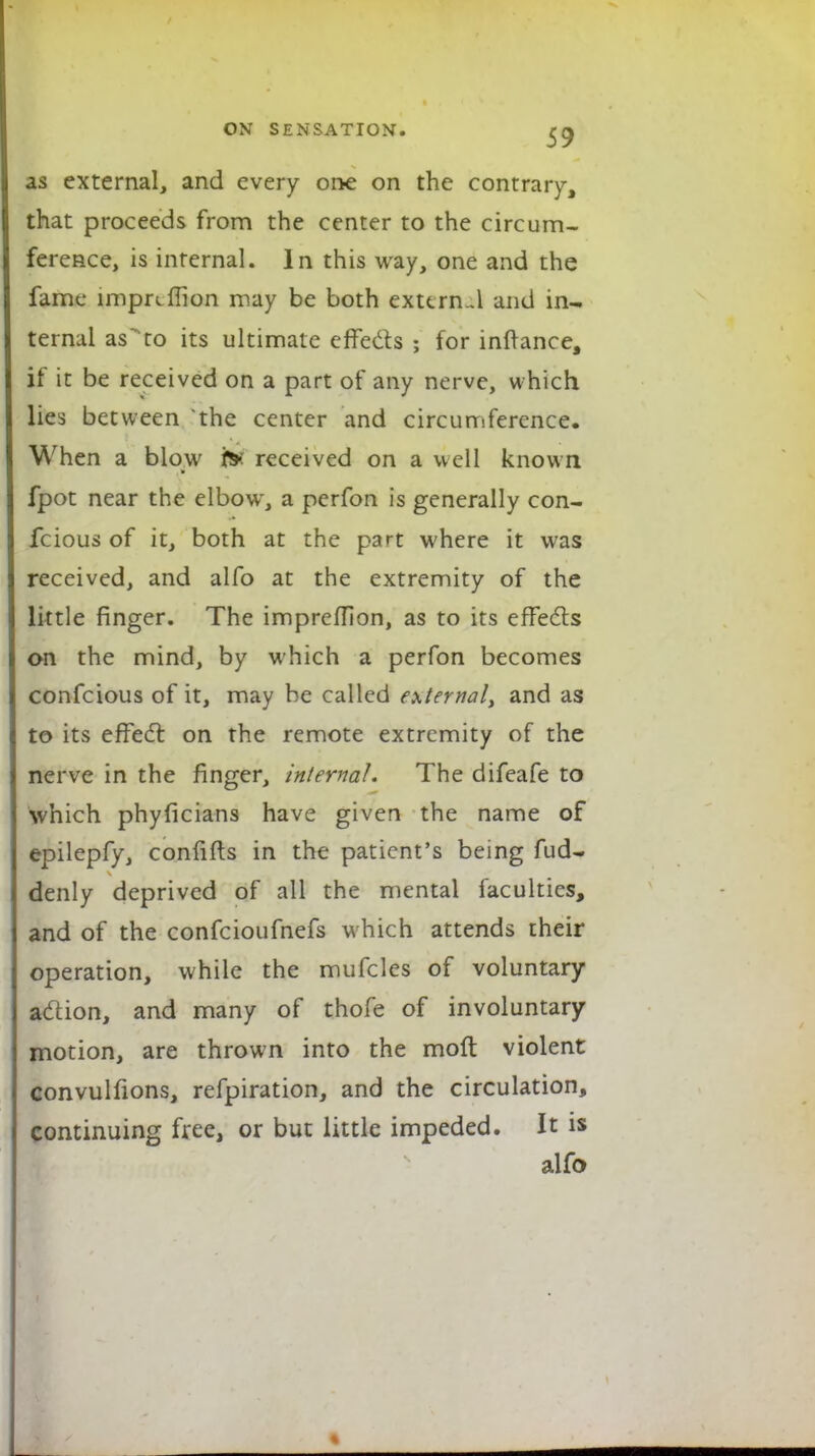 as external, and every one on the contrary, that proceeds from the center to the circum- ference, is internal. In this way, one and the fame lmpnffion may be both external and in- ternal as'to its ultimate effects ; for inftance, if it be received on a part of any nerve, which lies between the center and circumference. When a blow i>: received on a well known fpot near the elbowr, a perfon is generally con- fcious of it, both at the part where it was received, and alfo at the extremity of the little finger. The impreffion, as to its effects on the mind, by which a perfon becomes confeious of it, may be called external, and as to its effect on the remote extremity of the nerve in the finger, internal. The difeafe to which phyficians have given the name of epilepfy, confifts in the patient's being fud- denly deprived of all the mental faculties, and of the confeioufnefs which attends their operation, while the mufcles of voluntary action, and many of thofe of involuntary motion, are thrown into the moft violent convulfions, refpiration, and the circulation, continuing free, or but little impeded. It is alfo
