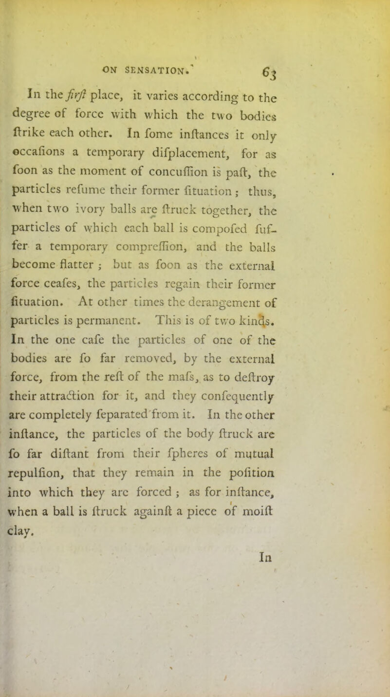 In thcfirfl place, it varies according to the degree of force with which the two bodies flrike each other. In fome inftances it only occafions a temporary difplaccment, for as foon as the moment of concufiion is paft, the particles refume their former fituation ; thus, when two ivory balls are (truck together, the particles of which each ball is compofed fuf- fer a temporary comprcflion, and the balls become natter ; but as foon as the external force ceafes, the particles regain their former (ituation. At other times the derangement of particles is permanent. This is of two kinds. In the one cafe the particles of one of the bodies are fo far removed, by the external force, from the reft of the mafs, as to deftroy their attraction for it, and they confequcntly are completely feparated from it. In the other inftance, the particles of the body ftruck are fo far diftant from their fpheres of mutual repulfion, that they remain in the poiition into which they arc forced ; as for inftance, when a ball is Itruck againft a piece of moift clay.