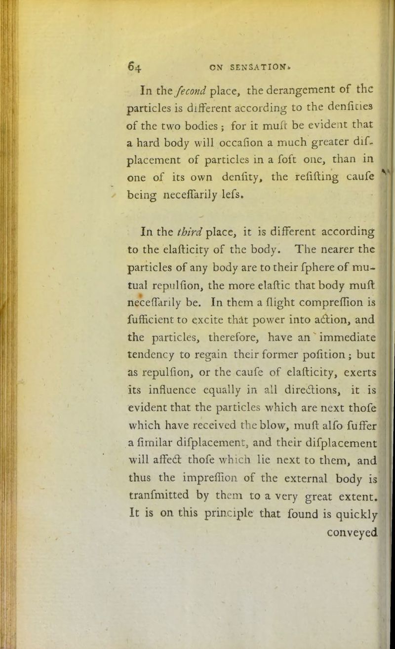 In the fecond place, the derangement of the particles is different according to the denlicies of the two bodies ; for it mulr be evident that a hard body will occafion a much greater dif. placement of particles in a foft one, than in one of its own denfity, the refilling caufe being necefTarily lefs. In the third place, it is different according to the elafticity of the body. The nearer the particles of any body are to their fphere of mu- tual repulfion, the more elaftic that body muft necefTarily be. In them a flight comprefTion is fufheient to excite that power into action, and the particles, therefore, have an immediate tendency to regain their former pofition ; but as repulfion, or the caufe of elafticity, exerts its influence equally in all directions, it is evident that the particles which are next thofe which have received the blow, muft alfo fuffer a fimilar difplacementj and their difplacement will affecl: thofe which lie next to them, and thus the impreflion of the external body is tranfmitted by them to a very great extent. It is on this principle that found is quickly conveyed