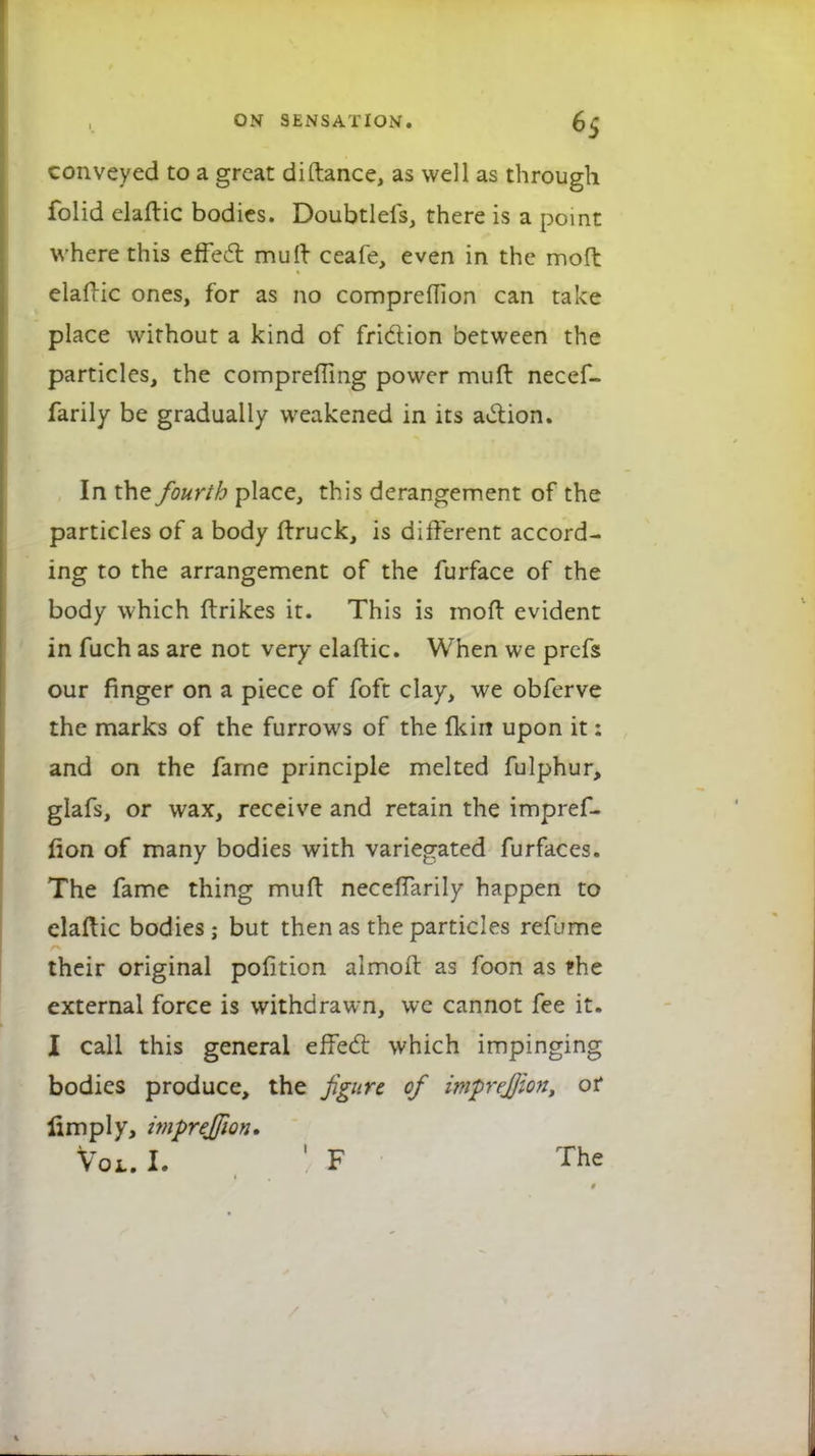 conveyed to a great diftance, as well as through folid elaftic bodies. Doubtlefs, there is a point where this effect muft ceafe, even in the moft elafric ones, for as no comprefilon can take place without a kind of friction between the particles, the compreffing power muft necef- farily be gradually weakened in its action. In the fourth place, this derangement of the particles of a body ftruck, is different accord- ing to the arrangement of the furface of the body which ftrikes it. This is moft evident in fuch as are not very elaftic. When we prefs our finger on a piece of foft clay, we obferve the marks of the furrows of the Ik in upon it: and on the fame principle melted fulphur, glafs, or wax, receive and retain the impref- iion of many bodies with variegated furfaces. The fame thing muft neceffarily happen to elaftic bodies; but then as the particles refume their original pofition almoft as foon as the external force is withdrawn, we cannot fee it. I call this general effect which impinging bodies produce, the figure of imprej/ion, or limply, wiprejjion* Vol. I. ' F The