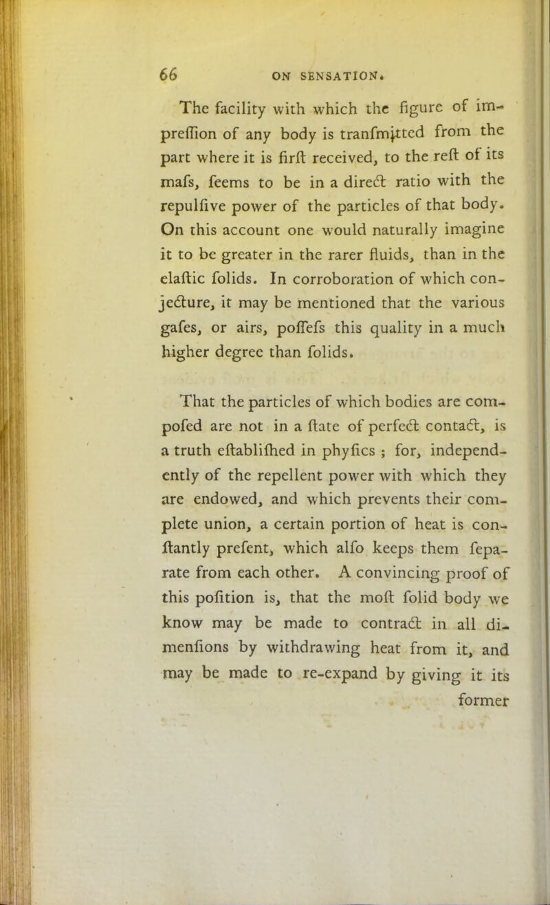 The facility with which the figure of im- preflion of any body is transmitted from the part where it is firft received, to the reft of its mafs, feems to be in a direct ratio with the repulfive power of the particles of that body. On this account one would naturally imagine it to be greater in the rarer fluids, than in the elaftic folids. In corroboration of which con- jecture, it may be mentioned that the various gafes, or airs, poflefs this quality in a much higher degree than folids. That the particles of which bodies are com- pofed are not in a ftate of perfect contact, is a truth eftablifhed in phyfics ; for, independ- ently of the repellent power with which they are endowed, and which prevents their com- plete union, a certain portion of heat is con- stantly prefent, which alfo keeps them fepa- rate from each other. A convincing proof of this pofltion is, that the moft folid body we know may be made to contract in all di- menfions by withdrawing heat from it, and may be made to re-expand by giving it its former