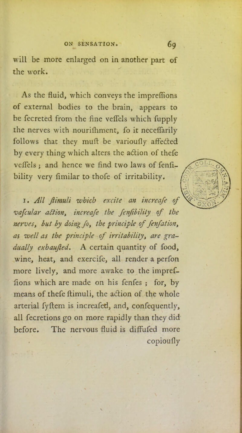 will be more enlarged on in another part of the work. As the fluid, which conveys the impreffions of external bodies to the brain, appears to be fecreted from the fine velfels which fupply the nerves with nouriihment, fo it neceflarily follows that they mufl be varioufly affected by every thing which alters the action of thefe vciTels j and hence we find two laws of fenli- bility very limilar to thofe of irritability. 1. All Jlimuli which excite an increqfe of vafcular aclion, increafe the Jenfibilily of the nerves, but by doing fo, the principle of fenfation, as well as the principle of irritability, are gra- dually exhaujled. A certain quantity of food, wine, heat, and exercife, all render a perfon more lively, and more awake to the impref- lions which are made on his fenfes ; for, by means of thefe ftimuli, the action of the whole arterial fyftem is increafed, and, confequently, all fecretions go on more rapidly than they did before. The nervous fluid is dilfufed more copioufly