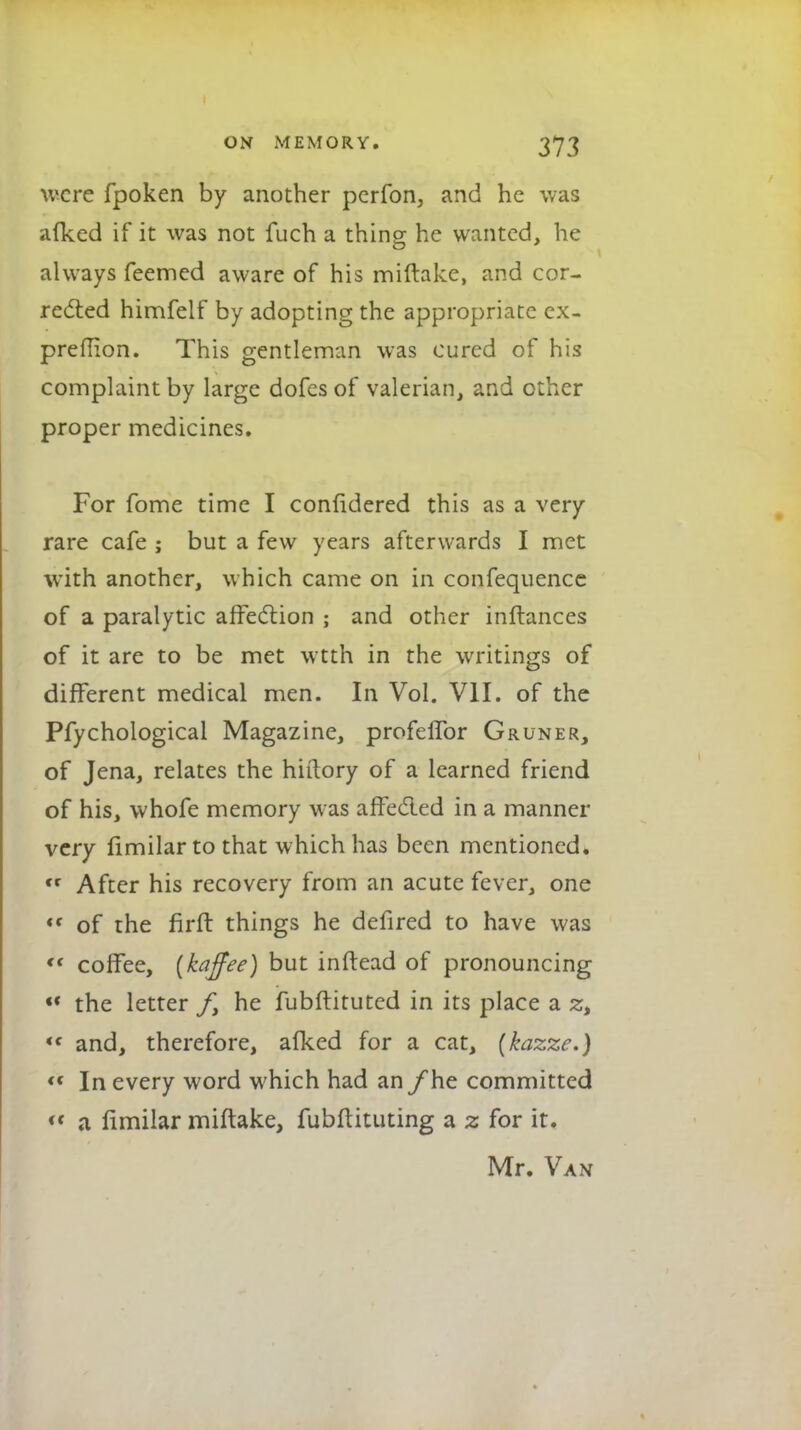 were fpoken by another perfon, and he was afked if it was not fuch a thins he wanted, he always Teemed aware of his miftakc, and cor- rected himfelf by adopting the appropriate cx- preflion. This gentleman was cured of his complaint by large dofes of valerian, and other proper medicines. For fome time I confidered this as a very rare cafe ; but a few years afterwards I met with another, which came on in confequencc of a paralytic affection ; and other inftances of it are to be met wtth in the writings of different medical men. In Vol. VII. of the Pfychological Magazine, profeflbr Gruner, of Jena, relates the hiftory of a learned friend of his, whofe memory was affected in a manner very llmilar to that which has been mentioned.  After his recovery from an acute fever, one t( of the firft things he defired to have was *' coffee, {kaffee) but inftead of pronouncing «« the letter ft he iubftituted in its place a zt '< and, therefore, afked for a cat, (kazzc.) « In every word which had an /he committed *« a fimilar miftake, fubftituting a z for it. Mr. Van