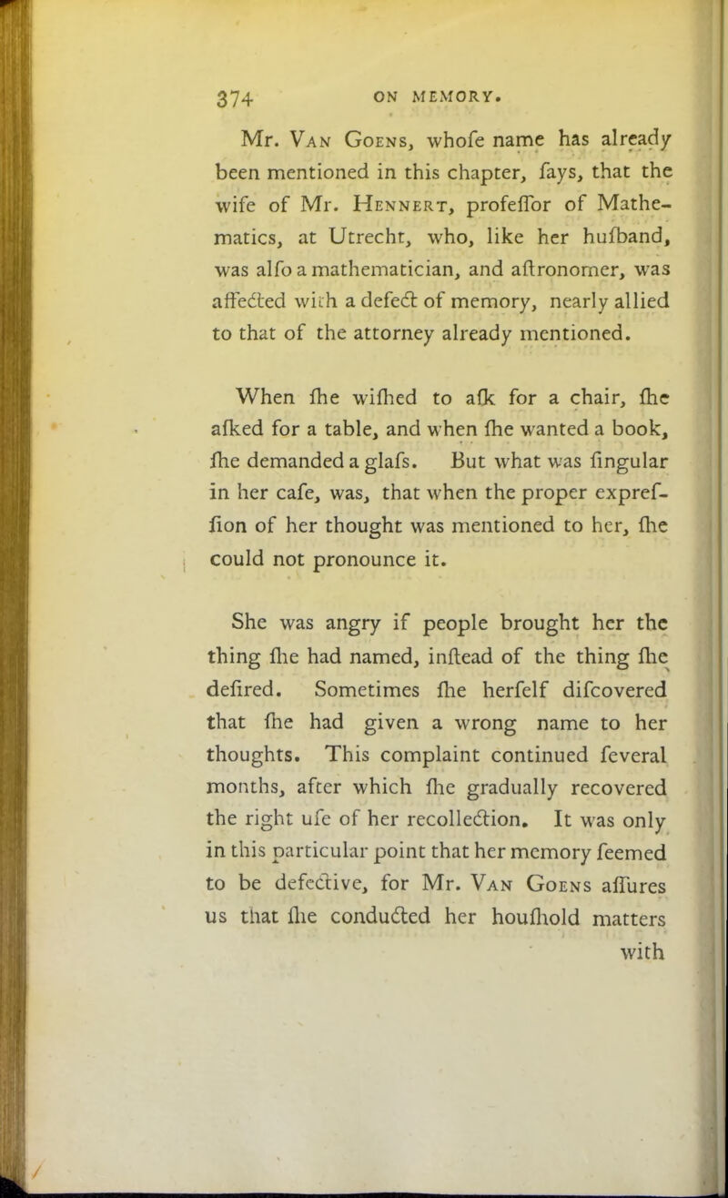 Mr. Van Goens, whofe name has already been mentioned in this chapter, fays, that the wife of Mr. Hennert, profefTor of Mathe- matics, at Utrecht, who, like her hufband, was alfo a mathematician, and aftronorner, was affected with a defect of memory, nearly allied to that of the attorney already mentioned. When {he wifhed to afk for a chair, {he alked for a table, and when {he wanted a book, {he demanded a glafs. But what was fingular in her cafe, was, that when the proper expref- lion of her thought was mentioned to her, {lie could not pronounce it. She was angry if people brought her the thing fhe had named, inftead of the thing Ihe deflred. Sometimes fhe herfelf difcovered that {he had given a wrong name to her thoughts. This complaint continued feveral months, after which {he gradually recovered the right ufe of her recollection. It was only in this particular point that her memory feemed to be defective, for Mr. Van Goens a{fures us that {he conducted her houfhold matters with