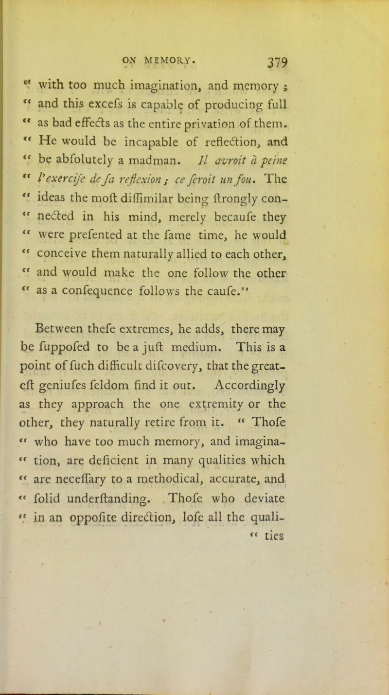 5* with too much imagination, and memory ; *f and this excefs is capable of producing full M as bad effects as the entire privation of them. « He would be incapable of reflection, and i( be abfolutely a madman. // avroit a peine €t I'exercife de fa reflexion ; ce feroit un fou. The ideas the moft diffimilar being ftrongly con- *f needed in his mind, merely becaufe they were prefented at the fame time, he would ,f conceive them naturally allied to each other, cf and would make the one follow the other (f as a confequence follows the caufe. Between thefe extremes, he adds, there may be fuppofed to beajuft medium. This is a point of fuch difficult difcovery, that the great- eft geniufes feldom find it out. Accordingly as they approach the one extremity or the other, they naturally retire from it. Thofe <r who have too much memory, and imagina- tf tion, are deficient in many qualities which are neceffary to a methodical, accurate, and <f folid underftanding. Thofe who deviate in an oppofite direction, lofe all the quali- << ties