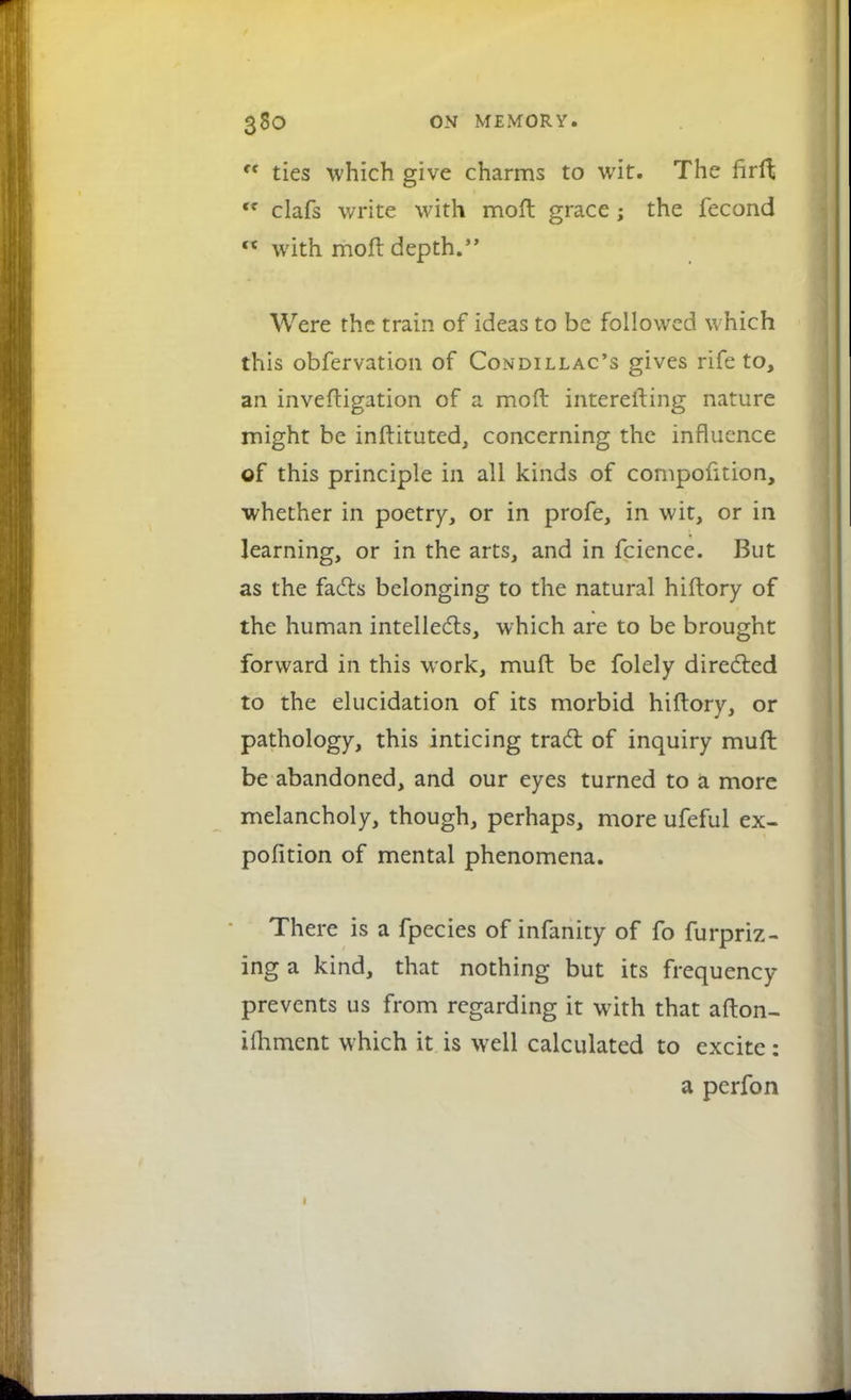 * ties which give charms to wit. The firft ft clafs write with moft grace; the fecond n with moft depth. Were the train of ideas to be followed which this obfervation of Condillac's gives rife to, an inveftigation of a moft interefting nature might be inftituted, concerning the influence of this principle in all kinds of compofttion, whether in poetry, or in profe, in wit, or in learning, or in the arts, and in feience. But as the facts belonging to the natural hiftory of the human intellects, which are to be brought forward in this work, muft be folely directed to the elucidation of its morbid hiftory, or pathology, this inticing tract of inquiry muft be abandoned, and our eyes turned to a more melancholy, though, perhaps, more ufeful ex- pofition of mental phenomena. There is a fpecies of infanity of fo furpriz- ing a kind, that nothing but its frequency prevents us from regarding it with that afton- ifliment which it is well calculated to excite: a perfon 1