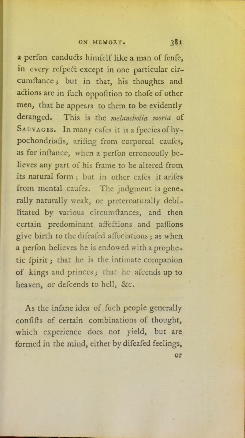 a perfon conducts himfelf like a man of fenfe, in every refpect except in one particular cir- cumftance; but in that, his thoughts and actions are in fuch oppolition to thofe of other men, that he appears to them to be evidently- deranged. This is the melancholia moria of Sauvages. In many cafes it is a fpeciesof hy- pochondriafis, arifing from corporeal caufes, as for inftance, when a perfon erroneoufly be- lieves any part of his frame to be altered from its natural form ; but in other cafes it arifes from mental caufes. The judgment is gene- rally naturally weak, or preternaturally debi- litated by various circumftances, and then certain predominant affections and paffions give birth to the difeafed affociaiions; as when a perfon believes he is endowed with a prophe- tic fpirit; that he is the intimate companion of kings and princes j that he afcends up to heaven, or defcends to hell, &c. As the infane idea of fuch people generally confifts of certain combinations of thought, which experience does not yield, but are formed in the mind, either by difeafed feelings, or