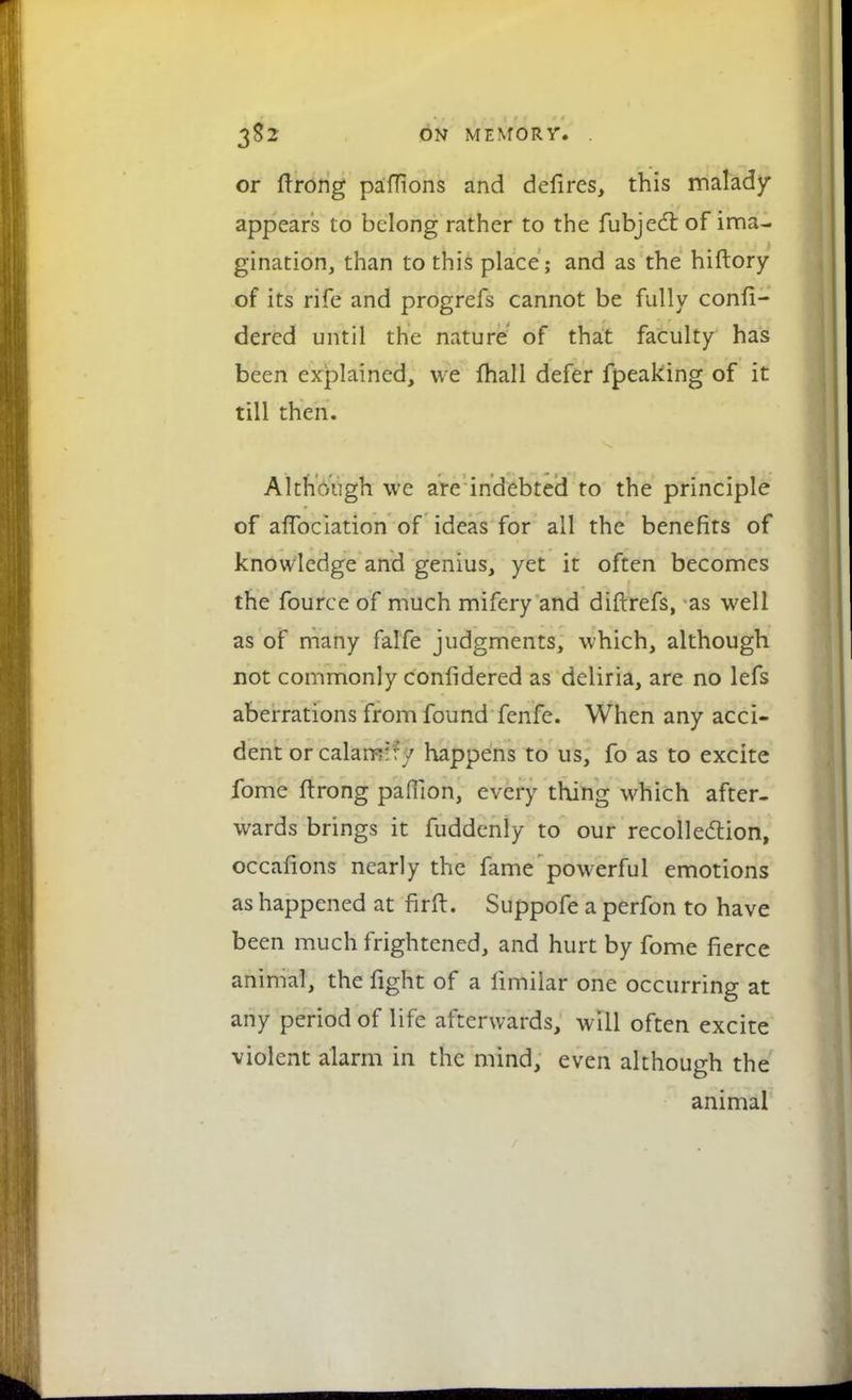 3$2 ON MENTOR V. . or ftrong paffions and defires, this malady- appears to belong rather to the fubjecT: of ima- gination, than to this place; and as the hiftory of its rife and progrefs cannot be fully confi- dercd until the nature of that faculty has been explained, we fhall defer fpeaking of it till then. Although we are indebted to the principle of affociation of ideas for all the benefits of knowledge and genius, yet it often becomes the fource of much mifery and diflrefs, as well as of many falfe judgments, which, although not commonly confidered as deliria, are no lefs aberrations from found fenfe. When any acci- dent or calam:fy happens to us, fo as to excite fome ftrong paflion, every thing which after- wards brings it fuddenly to our recollection, occafions nearly the fame powerful emotions as happened at firft. Suppofe a perfon to have been much frightened, and hurt by fome fierce animal, the fight of a limilar one occurring at any period of life afterwards, will often excite violent alarm in the mind, even although the animal