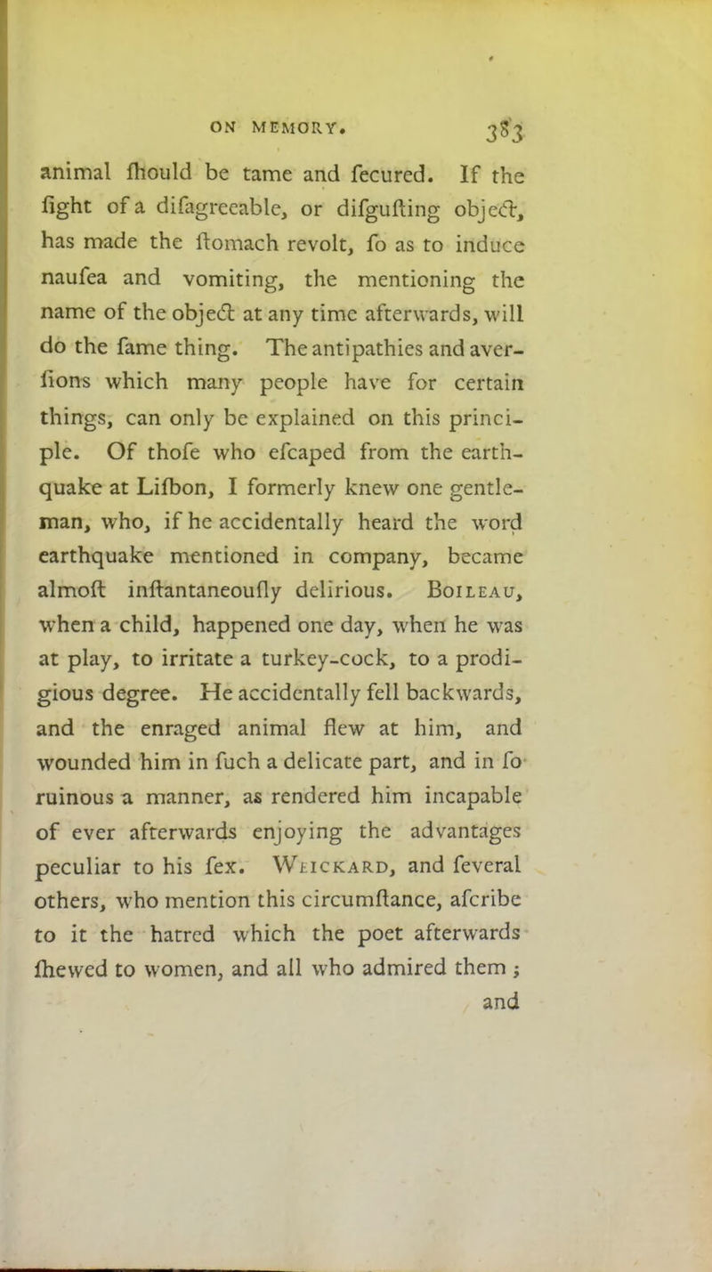 animal mould be tame and fecured. If the fight of a difagreeable, or difgufting objedr, has made the ftomach revolt, fo as to induce naufea and vomiting, the mentioning the name of the object at any time afterwards, will do the fame thing. The antipathies and aver- lions which many people have for certain things, can only be explained on this princi- ple. Of thofe who efcaped from the earth- quake at Lifbon, I formerly knew one gentle- man, who, if he accidentally heard the word earthquake mentioned in company, became almoft inftantaneoufly delirious. Boileau, when a child, happened one day, when he was at play, to irritate a turkey-cock, to a prodi- gious degree. He accidentally fell backwards, and the enraged animal flew at him, and wounded him in fuch a delicate part, and in fo ruinous a manner, as rendered him incapable of ever afterwards enjoying the advantages peculiar to his fex. Wj ickard, and feveral others, who mention this circumftance, afcribe to it the hatred which the poet afterwards mewed to women, and all who admired them ; and