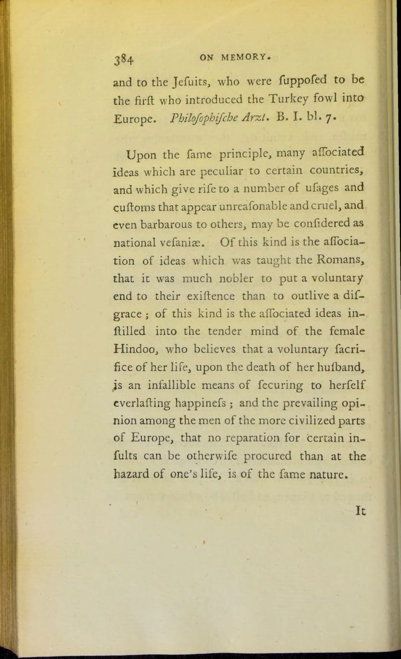 and to the Jefuits, who were fuppofed to be the firft who introduced the Turkey fowl into Europe. Pbilofophifche Arzi. B. I. bl. 7. Upon the fame principle, many afTociated ideas which are peculiar to certain countries, and which give rife to a number of ufages and cuftoms that appear unreafonable and cruel, and even barbarous to others, may be confidered as national vefaniae. Of this kind is the afibcia- tion of ideas which was taught the Romans, that it was much nobler to put a voluntary end to their exiftence than to outlive a dif- grace ; of this kind is the afTociated ideas in- ftilled into the tender mind of the female Hindoo, who believes that a voluntary facri- fice of her life, upon the death of her hufband, js an infallible means of fecuring to herfelf everlafting happinefs; and the prevailing opi- nion among the men of the more civilized parts of Europe, that no reparation for certain in- fults can be otherwife procured than at the hazard of one's life, is of the fame nature. 1 It