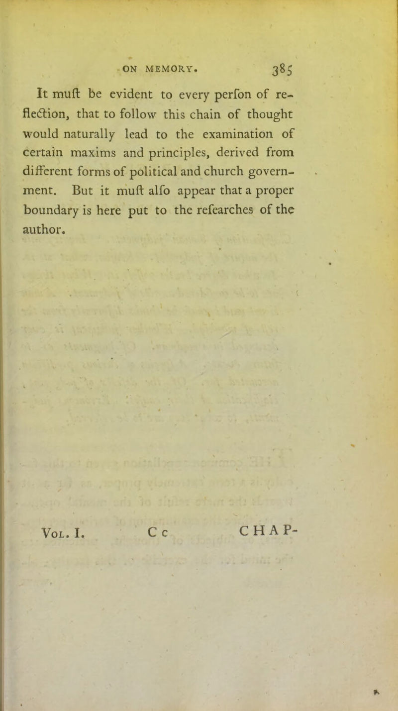 It mull be evident to every perfon of re- flection, that to follow this chain of thought would naturally lead to the examination of certain maxims and principles, derived from different forms of political and church govern- ment. But it muft alfo appear that a proper boundary is here put to the refearches of the author. Vol. I. CHAP-