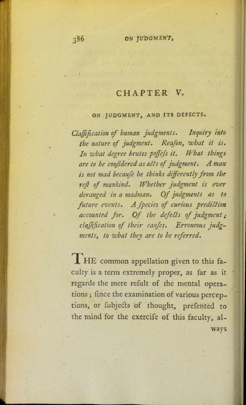 » CHAPTER V. ON JUDGMENT, AND ITS DEFECTS. Clarification of human judgments. Inquiry into the nature of judgment. Reafon, what it is. In what degree brutes poffefs it. What things are to be confidered as acls of judgment. A man is not mad becaufe he thinks differently from the reft of mankind. Whether judgment is ever deranged in a madman. Of judg7?ients as to future events. A fpecies of curious prediclion accounted for. Of the defecls of judgment; clarification of their caufes. Erroneous judg- ments) to what they are to be referred. The common appellation given to this fa- culty is a term extremely proper, as far as it regards the mere refult of the mental opera- tions ; fince the examination of various percep- tions, or fubjects Of thought, prefented to the mind for the exercife of this faculty, al- ways