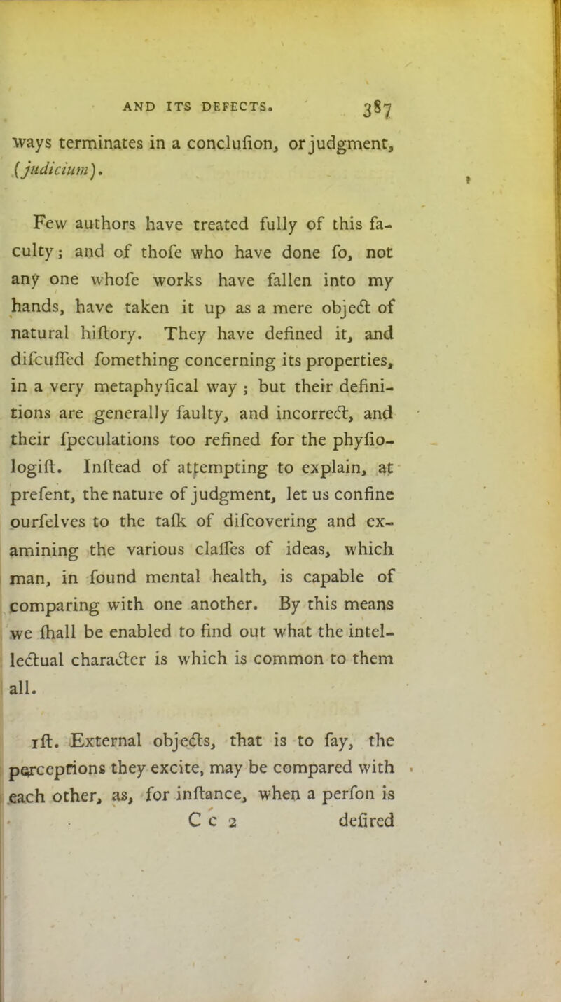 ways terminates in a conclufion, or judgment, (judicium). Few authors have treated fully of this fa- culty; and of thofe who have done fo, not any one whofe works have fallen into my hands, have taken it up as a mere object of natural hiftory. They have defined it, and difcufTed fomething concerning its properties, in a very metaphyfical way ; but their defini- tions are generally faulty, and incorrect, and their fpeculations too refined for the phyfio- logift. Inftead of attempting to explain, at prefent, the nature of judgment, let us confine ourfelves to the talk of difcovering and ex- amining the various clalfes of ideas, which man, in found mental health, is capable of comparing with one another. By this means we lhall be enabled to find out what the intel- lectual character is which is common to them all. 1 ft. External objects, that is to fay, the perceptions they excite, may be compared with each other, as, for inftance, when a perfon is C c 2 dell red